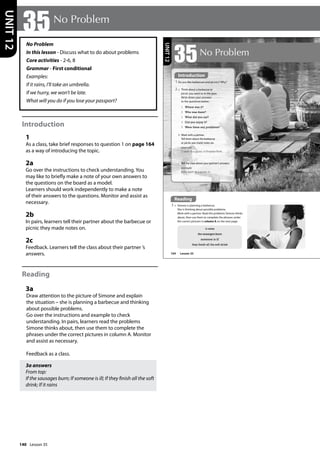 140
No Problem
In this lesson - Discuss what to do about problems
Core activities - 2-6, 8
Grammar - First conditional
Examples:
If it rains, I’ll take an umbrella.
If we hurry, we won’t be late.
What will you do if you lose your passport?
Introduction
1
As a class, take brief responses to question 1 on page 164
as a way of introducing the topic.
2a
Go over the instructions to check understanding. You
may like to briefly make a note of your own answers to
the questions on the board as a model.
Learners should work independently to make a note
of their answers to the questions. Monitor and assist as
necessary.
2b
In pairs, learners tell their partner about the barbecue or
picnic they made notes on.
2c
Feedback. Learners tell the class about their partner ’s
answers.
Reading
3a
Draw attention to the picture of Simone and explain
the situation – she is planning a barbecue and thinking
about possible problems.
Go over the instructions and example to check
understanding. In pairs, learners read the problems
Simone thinks about, then use them to complete the
phrases under the correct pictures in column A. Monitor
and assist as necessary.
Feedback as a class.
3a answers
From top:
If the sausages burn; If someone is ill; If they finish all the soft
drink; If it rains
35No Problem
UNIT
12
3 a Simone is planning a barbecue.
She is thinking about possible problems.
Work with a partner. Read the problems Simone thinks
about, then use them to complete the phrases under
the correct pictures in column A on the next page.
it rains
the sausages burn
someone is ill
they finish all the soft drink
164
35No Problem
1 Do you like barbecues and picnics? Why?
b Work with a partner.
Tell them about the barbecue
or picnic you made notes on.
example
I went to a picnic in Preston Park…
1 Where was it?
2 Who was there?
3 What did you eat?
4 Did you enjoy it?
5 Were there any problems?
2 a Think about a barbecue or
picnic you went to in the past.
Write down your answers
to the questions below.
c Tell the class about your partner’s answers.
example
Billie went to a picnic in…
Introduction
Reading
Lesson 35
UNIT
12
Lesson 35
 