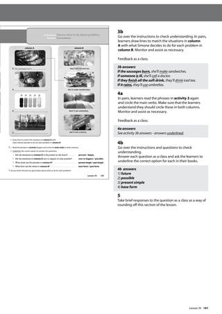 141
3b
Go over the instructions to check understanding. In pairs,
learners draw lines to match the situations in column
A with what Simone decides to do for each problem in
column B. Monitor and assist as necessary.
Feedback as a class.
3b answers
If the sausages burn, she’ll make sandwiches.
If someone is ill, she’ll call a doctor.
If they finish all the soft drink, they’ll drink iced tea.
If it rains, they’ll use umbrellas.
4a
In pairs, learners read the phrases in activity 3 again
and circle the main verbs. Make sure that the learners
understand they should circle these in both columns.
Monitor and assist as necessary.
Feedback as a class.
4a answers
See activity 3b answers - answers underlined.
4b
Go over the instructions and questions to check
understanding.
Answer each question as a class and ask the learners to
underline the correct option for each in their books.
4b answers
1) future
2) possible
3) present simple
4) base form
5
Take brief responses to the question as a class as a way of
rounding off this section of the lesson.
165
In this lesson: Discuss what to do about problems
Grammar: First conditional
b Draw lines to match the situations in column A with
what Simone decides to do for each problem in column B.
4 a Read the phrases in activity 3 again and circle the main verbs in both columns.
b Underline the correct option to answer the questions.
1 Are the situations in column A in the present or the future? ........... present / future
2 Are the situations in column A sure to happen or only possible? .... sure to happen / possible
3 What tense are the phrases in column A? ................................... presentsimple/pastsimple
4 What form are the verbs in column B? ...................................... base form / past form
5 Do you think Simone has good ideas about what to do for each problem?
column A column B
If the sausages burn , they’ll drink iced tea.
If , she’ll make sandwiches.
If , they’ll use umbrellas.
If , she’ll call a doctor.
Lesson 35
Lesson 35
 