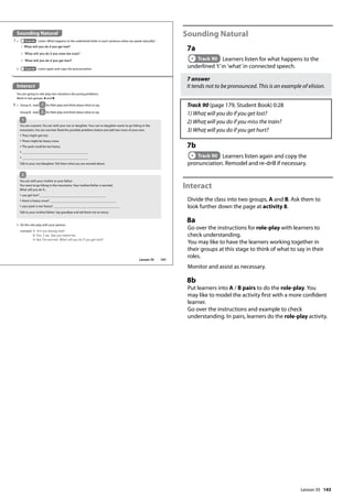 143
Sounding Natural
7a
Track 90 Learners listen for what happens to the
underlined ’t’in ’what’in connected speech.
7 answer
It tends not to be pronounced. This is an example of elision.
Track 90 (page 179, Student Book) 0:28
1) What will you do if you get lost?
2) What will you do if you miss the train?
3) What will you do if you get hurt?
7b
Track 90 Learners listen again and copy the
pronunciation. Remodel and re-drill if necessary.
Interact
Divide the class into two groups, A and B. Ask them to
look further down the page at activity 8.
8a
Go over the instructions for role-play with learners to
check understanding.
You may like to have the learners working together in
their groups at this stage to think of what to say in their
roles.
Monitor and assist as necessary.
8b
Put learners into A / B pairs to do the role-play. You
may like to model the activity first with a more confident
learner.
Go over the instructions and example to check
understanding. In pairs, learners do the role-play activity.
Interact
You are going to role-play two situations discussing problems.
Work in two groups, A and B.
7 a Track 90 Listen. What happens to the underlined letter in each sentence when we speak naturally?
1 What will you do if you get lost?
2 What will you do if you miss the train?
3 What will you do if you get hurt?
b Track 90 Listen again and copy the pronunciation.
8 a Group A, read 1 for Role-play and think about what to say.
Group B, read 2 for Role-play and think about what to say
You are a parent. You are with your son or daughter. Your son or daughter wants to go hiking in the
mountains. You are worried. Read the possible problems below and add two more of your own.
• They might get lost.
• There might be heavy snow.
• The pack could be too heavy.
•
•
Talk to your son/daughter. Tell them what you are worried about.
b Do the role-play with your partner.
example A: Are you leaving now?
B: Yes, I am. See you tomorrow.
A: But I‛m worried. What will you do if you get lost?
1
You are with your mother or your father.
You want to go hiking in the mountains. Your mother/father is worried.
What will you do if...
• you get lost?
• there is heavy snow?
• your pack is too heavy?
Talk to your mother/father. Say goodbye and tell them not to worry.
2
Sounding Natural
167
Lesson 35
Lesson 35
 