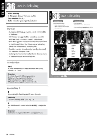 144
Jazz is Relaxing
In this lesson - Discuss the music you like
Core activities - 3-6, 8, 9
Skills - Extended speaking and vocabulary
Warmer
• Books closed. Write ’pop music’in a circle in the middle
of the board.
• Ask the class to suggest all the words they associate
with ’pop music’, e.g. dance, concert, microphone.
• Write the suggested words around the circle, connected
to it with straight lines. You should end up with a ’sun’
effect, with lines radiating from the circle.
• Count the number of words on the board, and erase all
but the words inside the circle.
• Challenge the learners to recall and write down as many
of the brainstormed words as they can.
Introduction
1a-c
In pairs, learners discuss the questions in the activity.
Feedback as a class.
Extension
As a class, discuss the following questions:
Do learners sing any songs in English?
What is the best time to go to karaoke?
Who do they usually go to music events with?
Vocabulary 1
2
Learners match the pictures with types of music.
2 answers
Clockwise from top left: b, e, c, d, h, g, f, a
3
Ask learners which kind of music in activity 2 they listen
to.
Extension
Elicit names of singers or bands for each type of music.
36 Jazz Is Relaxing
UNIT
12
168
36Jazz Is Relaxing
Introduction
1 Discuss the questions below.
a Do you enjoy karaoke? Why?
b What’s your favourite song at karaoke?
c Why do you like it?
a
a classical
b jazz
c pop
d rock
e hip-hop
f dance
g blues
h opera
2 Work with a partner.
Match the kinds of music with the pictures.
3 Which kinds of music in activity 2 do you listen to?
UNIT
12
Introduction Vocabulary 1
Lesson 36
Lesson 36
 
