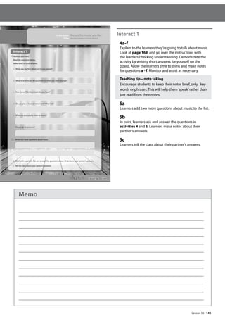 145
Interact 1
4a-f
Explain to the learners they’re going to talk about music.
Look at page 169, and go over the instructions with
the learners checking understanding. Demonstrate the
activity by writing short answers for yourself on the
board. Allow the learners time to think and make notes
for questions a - f. Monitor and assist as necessary.
Teaching tip – note taking
Encourage students to keep their notes brief, only key
words or phrases. This will help them ’speak’rather than
just read from their notes.
5a
Learners add two more questions about music to the list.
5b
In pairs, learners ask and answer the questions in
activities 4 and 5. Learners make notes about their
partner’s answers.
5c
Learners tell the class about their partner’s answers.
169
In this lesson: Discuss the music you like
Skills: Extended speaking and vocabulary
Interact 1
4 Work on your own.
Read the questions below.
Make notes on your answers.
a What was the first album or CD you owned?
b What kind of music did you listen to when you were younger?
c How many CDs/downloads do you have?
d Do you play a musical instrument? What is it?
e When do you usually listen to music?
f Do you go to concerts?
5 a Write two more questions about music.
b Work with a partner. Ask and answer the questions above. Write down your partner’s answers.
c Tell the class about your partner’s answers.
Interact 1
Lesson 36
Lesson 36
Memo
 