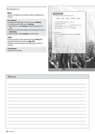146
Vocabulary 2
6a-e
Learners complete the sentences with the adjectives in
the box.
6a-e answers
a) Taking a hot bath after a hard day is very relaxing.
b) I cried because the film was so moving.
c) My professor is really boring I always fall asleep in his
class.
d) History is my favourite subject. Learning about our past is
interesting.
e) Motor racing is really exciting. I love the noise!
7a-h
In pairs, learners use the adjectives from activity 6 to
describe the kinds of music on page 168.
Feedback. Learners tell the class about their partner ’s
answers.
7a-h answers
Learner’s own answers.
170
Vocabulary 2
6 Complete the sentences with the adjectives in the box.
a Taking a hot bath after a hard day is very relaxing .
b I cried because the film was so .
c My professor is really . I always fall asleep in his class.
d History is my favourite subject. Learning about our past is .
e Motor racing is really . I love the noise!
7 Work with a partner.
Use the words from activity 6 to describe the kinds of music on page 168.
a Jazz is relaxing.
b Classical
c Pop
d Rock
e Hip-hop
f Dance
g Blues
h Opera
exciting boring relaxing interesting moving
Vocabulary 2
Lesson 36
Lesson 36
Memo
 