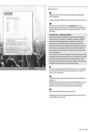 147
Interact 2
8a
Explain to the learners that they’re going to talk about
music they like.
In pairs, learners add three more kinds of music to the list.
8b
Tell learners to read the list in activity 8a. Learners
decide which kinds of music are good to listen to before
going to bed, then rank them in column A from 1-10 (1 =
the best).
Teaching tip – ranking activities
Ranking activities encourage learners to use language
interactively. They have to compare, explain or defend
their choices. Asking learners to add items to the list
of things to be ranked makes the second stage of the
activity (where learners change partners, discuss choices
and make a new decision) fresh, since learners will not
know what their new partners may have chosen to add
to the original list.
Set a time limit on the first stage of the activity (the initial
ranking) because learners often vary in the time they take
to decide. This will also force them to keep their notes
brief and encourage them to ’speak’rather than just read
straight from their notes in the second stage.
8c
This time, learners decide which kinds of music are good
to listen to in the morning, and rank them in column B
from a-j (a = the best).
9a
In different pairs, learners share their lists from their first
partners.
Explain they should choose the best three kinds of music
to listen to before going to bed, and in the morning.
Monitor learners’use of vocabulary and language.
9b
Learners share their ideas with the class.
Highlight good use of language and elicit corrections of
any problems you noted.
171
Interact 2
8 Work with a partner.
a Look at the list of kinds of music.
Add three more kinds of music to the list.
A B
classical
jazz
pop
rock
hip-hop
dance
blues
b Read the list above. Which kinds of music are good to listen
to before you go to bed?
Rank them in column A from 1-10 (1 = the best).
c Which kinds of music are good to listen to in the morning?
Rank them in column B from a-j (a = the best).
9 Change partners and compare your lists.
a Choose the best three kinds of music for listening to before you
go to bed, and the best three for listening to in the morning.
b Share your ideas with the class.
Interact 2
Lesson 36
Lesson 36
 