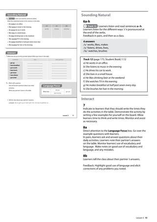15
Sounding Natural
6a-h
Track 12 Learners listen and read sentences a–h.
Learners listen for the different ways ’s’is pronounced at
the end of the verbs.
Feedback in pairs, and then as a class.
6 answers
/s/ works, likes, makes
/z/ listens, drives, lives,
/iz/ watches, brushes
Track 12 (page 173, Student Book) 1:12
a) He works in an office.
b) She listens to music in the evening.
c) He drives his car to work.
d) She lives in a small house.
e) He likes drinking beer at the weekend.
f) She watches TV in the evening.
g) He makes breakfast at half past seven every day.
h) She brushes her hair in the morning.
Interact
7
Indicate to learners that they should write the times they
do the activities in the table. Demonstrate the activity by
writing a few examples for yourself on the board. Allow
learners time to think and write times. Monitor and assist
as necessary.
8a
Direct attention to the Language Focus box. Go over the
example questions with learners.
In pairs, learners ask and answer questions about their
daily activities. Learners note their partner’s answers
on the table. Monitor learners’use of vocabulary and
language. Make notes on good use of vocabulary and
language, and any mistakes.
8b
Learners tell the class about their partner ’s answers.
Feedback. Highlight good use of language and elicit
corrections of any problems you noted.
Interact
7 What time do you do the activities below? Write your times in the table.
What time
do you
get up?
does he/she
8 a Work with a partner.
Ask and answer questions about your daily
activities.
Write your partner’s times in the table.
Sounding Natural
6 Track 12 Listen and read the sentences below.
Write the underlined words in the columns in the table.
/s/ /z/ /ɪz/
works listens watches
a He works in an office.
b She listens to music in the evening.
c He drives his car to work.
d She lives in a small house.
e He likes drinking beer at the weekend.
f She watches TV in the evening.
g He makes breakfast at half past seven every day.
h She brushes her hair in the morning.
activities you your partner
1 get up
2 have breakfast
3 go to work
4 have lunch
5 get home
6 have dinner
7 go to bed
b Tell the class about your partner’s answers.
example Kevin gets up at half past ten. He has breakfast at...
Language Focus
17
Lesson 3
Lesson 3
 