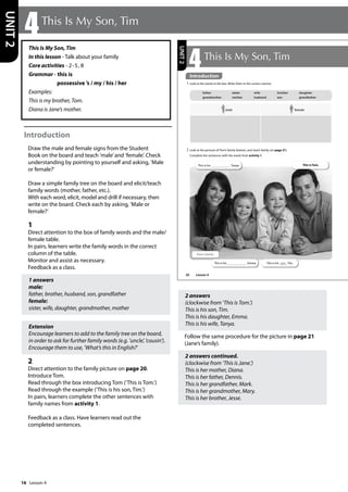 16
This Is My Son, Tim
In this lesson - Talk about your family
Core activities - 2-5, 8
Grammar - this is
possessive ’s / my / his / her
Examples:
This is my brother, Tom.
Diana is Jane’s mother.
Introduction
Draw the male and female signs from the Student
Book on the board and teach ’male’and ’female’. Check
understanding by pointing to yourself and asking, ’Male
or female?’
Draw a simple family tree on the board and elicit/teach
family words (mother, father, etc.).
With each word, elicit, model and drill if necessary, then
write on the board. Check each by asking, ’Male or
female?’
1
Direct attention to the box of family words and the male/
female table.
In pairs, learners write the family words in the correct
column of the table.
Monitor and assist as necessary.
Feedback as a class.
1 answers
male:
father, brother, husband, son, grandfather
female:
sister, wife, daughter, grandmother, mother
Extension
Encourage learners to add to the family tree on the board,
in order to ask for further family words (e.g. ’uncle’, ’cousin’).
Encourage them to use, ’What’s this in English?’
2
Direct attention to the family picture on page 20.
Introduce Tom.
Read through the box introducing Tom (’This is Tom.’)
Read through the example (’This is his son, Tim.’)
In pairs, learners complete the other sentences with
family names from activity 1.
Feedback as a class. Have learners read out the
completed sentences.
2 answers
(clockwise from ’This is Tom.’)
This is his son, Tim.
This is his daughter, Emma.
This is his wife, Tanya.
Follow the same procedure for the picture in page 21
(Jane’s family).
2 answers continued.
(clockwise from ’This is Jane.’)
This is her mother, Diana.
This is her father, Dennis.
This is her grandfather, Mark.
This is her grandmother, Mary.
This is her brother, Jesse.
4This Is My Son, Tim
UNIT
2
20
4This Is My Son, Tim
1 Look at the words in the box. Write them in the correct column.
2 Look at the pictures of Tom’s family (below), and Jane’s family (on page 21).
Complete the sentences with the words from activity 1.
father sister wife brother daughter
grandmother mother husband son grandfather
This is Tom.
This is his son , Tim.
This is his , Emma.
This is his , Tanya.
Tom’s family
male female
UNIT
2
Introduction
Lesson 4
Lesson 4
 
