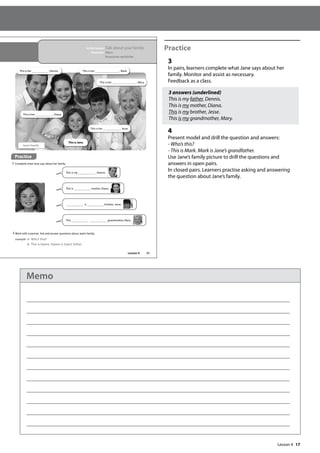 17
Practice
3
In pairs, learners complete what Jane says about her
family. Monitor and assist as necessary.
Feedback as a class.
3 answers (underlined)
This is my father, Dennis.
This is my mother, Diana.
This is my brother, Jesse.
This is my grandmother, Mary.
4
Present model and drill the question and answers:
- Who’s this?
- This is Mark. Mark is Jane’s grandfather.
Use Jane’s family picture to drill the questions and
answers in open pairs.
In closed pairs. Learners practise asking and answering
the question about Jane’s family.
21
In this lesson: Talk about your family
Grammar: This is
Possessives my/his/her
4 Work with a partner. Ask and answer questions about Jane’s family.
example A: Who‛s this?
B: This is Dennis. Dennis is Jane‛s father
Practice
3 Complete what Jane says about her family.
This is Jane.
This is her , Mark.
This is her , Jesse.
This is her , Dennis.
This is her , Diana.
Jane’s family
This is her , Mary.
This is my , Dennis.
This is mother, Diana.
is brother, Jesse.
This grandmother, Mary.
Lesson 4
Lesson 4
Memo
 