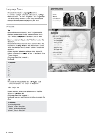 18
Language Focus
Direct attention to the Language Focus box.
Go over the example sentences with learners. Highlight
the fact that the ’s in ’Tom’s daughter’= ’the daughter of
Tom’. If necessary, illustrate further using learners and
their possessions (Mika’s bag, Ryoko’s pen, etc.).
Practice
5a
Direct attention to sentence a. Read it together with
learners. Have learners look at the information about
Tom’s family on page 20 to check if it is true or false.
Show how learners should write ’T’for ’true’next to the
statement.
Direct attention to sentence b. Have learners check the
information on page 20. Elicit that the sentence is false.
Show how learners should write ’F’for ’false’next to the
sentence.
In pairs, learners read and check the other sentences
against information on pages 20 and 21, and write ’T’or
’F’next to them.
Monitor and assist as necessary.
Feedback.
5a answers
1 - T
2 - F
3 - T
4 - F
5 - T
6 - F
7 - F
5b
Direct attention to sentence b in activity 5a. Elicit
a corrected sentence and write it on the board:
Tim is Tanya’s son.
In pairs, learners write corrected versions of the false
sentences in activity 5a.
Monitor and assist as necessary.
Feedback. Learners read their corrected sentences to the
class.
5b answers
b. Tim is Tanya’s son.
d. Emma is Tom’s daughter.
f. Mark is Jesse’s grandfather.
g. Jane is Diana’s daughter.
Practice
5 a Look at Tom’s and Jane’s families in activity 2.
Write T (True) or F (False) next to the sentences.
1 Tom is Tim’s father. T
2 Tim is Tanya’s husband.
3 Emma is Tim’s sister.
4 Emma is Tom’s wife.
5 Dennis is Diana’s husband.
6 Mark is Jesse’s father.
7 Jane is Diana’s sister.
Who’s this?
This is Tom.
Emma is his daughter.
Emma is Tom’s daughter.
b Correct the false sentences.
b. Tim is Tanya‛s son.
Language Focus
22 Lesson 4
Lesson 4
 