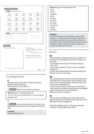 19
Sounding Natural
6
Elicit the pronunciation of the numbers on the grid.
Model and drill as necessary.
Pay attention to 15/50, 16/60, etc.
Track 13 Play CD. Learners listen and repeat.
Track 13 (page 173, Student Book) 1:09
13, 14, 15, 16, 18, 23, 26, 28, 29, 30, 31, 32, 40, 50, 60, 70,
80, 90, 99, 100
7
Track 14 Learners listen and write the numbers. You
may need to pause after numbers to give learners time to
write.
7 answers
See CD script for Track 14.
Track 14 (page 174, Student Book) 1:06
a) fifty
b) thirty
c) eighteen
d) forty
e) seventy
f) thirteen
g) fourteen
h) seventeen
i) eighty
j) nineteen
Extension
Do further practice with a minimal pairs activity. Write
numbers 13–19 down one side of the board. Write 30, 40,
50... 90 down the other side. Say one of the numbers and
have learners point to the side of the board it is on. Continue
with other numbers. Learners can take turns calling out
numbers for classmates to point to.
Interact
8a
Demonstrate the activity by drawing your family tree on
the board. Draw stick figures on the tree, but leave out
the names.
- Encourage learners to point at the figures and ask,
’Who’s this?’
- Answer their questions. (’This is me. This is my father,
George.’etc.)
Learners work independently to draw their family trees.
Monitor and assist as necessary.
8b
Ask a confident learner questions about their family tree
with ’Who’s this?’As they answer, draw and label a copy
of their tree on the board. When writing the names, ask,
’How do you spell (Ryoko)?’etc.
In pairs, learners ask and answer questions about each
other’s family trees. Make sure that learners build labelled
copies of their partner’s trees for feedback.
Monitor and assist as necessary.
8c
Learners show the labelled copies they made of their
partner’s family tree and explain them to the class: ’This is
Mika. Mika is Tomo’s daughter,’etc.
Feedback. Highlight good use of language and elicit
corrections of any problems you noted.
Interact
8 a Draw your family tree below.
Sounding Natural
6 Track 13 Listen and repeat the numbers.
13
thirteen
14
fourteen
15
fteen
16
sixteen
18
eighteen
23
twenty-three
26
twenty-six
28
twenty-eight
29
twenty-nine
30
thirty
31
thirty-one
32
thirty-two
40
forty
50
fty
60
sixty
70
seventy
80
eighty
90
ninety
99
ninety-nine
100
a hundred
7 Track 14 Listen and write the numbers in the spaces below.
b Work with a partner.
Ask and answer questions about your families.
example A: Who‛s this?
B: This is my daughter, Mary.
c Tell the class about your partner’s family.
example This is Nicole‛s daughter, Mary.
a fifty
b
c
d
e
f
g
h
i
j
23
Lesson 4
Lesson 4
 