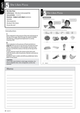 20
She Likes Pizza
In this lesson - Talk about what people like
Core activities - 1-3, 6-12
Grammar - Subject-verb-object sentences
Examples:
I like orange juice.
She doesn’t like cheese.
Do you like cola?
Introduction
1
Direct attention to the picture of the man and woman at
the top of the page. Read through the speech bubbles
with learners, using gesture/expression to convey
meaning. Drill.
2
Direct attention to the pictures of food and drink on
page 24. Pick out one or two pictures and elicit the item
names. Draw attention to the example, and show how
learners can find the names in the box at the top of the
activity.
In pairs, learners match the names to the items and
write the words under the pictures. Monitor and assist as
necessary.
Feedback. Teach, model, and drill any problematic items.
Write on the board.
2 answers
Left to right, top to bottom: cereal, eggs, tomatoes, rice,
bread, spaghetti, beer, wine, orange juice, carrots, tea,
bananas
5 She Likes Pizza
UNIT
2
24
5She Likes Pizza
Introduction
1 Read what the woman and man say.
2 Work with a partner. Write the names of the food and drink under the pictures.
cereal
cereal beer bread carrots bananas eggs
orange juice rice spaghetti tea tomatoes wine
I like pizza!
I don’t like milk!
UNIT
2
Introduction
Lesson 5
Lesson 5
Memo
 