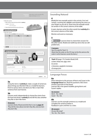 21
3a
Using the items in activity 2, make a couple of sentences
about things you like/don’t like as a model for learners.
Point to various items and elicit one ’like’or ’don’t like’
sentence from each learner.
3b
Learners work independently to choose four items from
the food and drink in activity 2 and tell the class whether
they like or don’t like them.
Extension
Learners think of food and drink that is not on page 24.
They tell the class about one item they like, and one item
they don’t like.
Sounding Natural
4
Model the two example words in the activity (’rice’and
’cereal’), counting the syllables and showing the stress on
your fingers as you do so. Show how the example words
are written in the correct columns of the table.
In pairs, learners write the other words from activity 2 in
the correct columns of the table.
Monitor and assist as necessary.
5
Track 15 Learners listen to check their answers for
the other words. Model and redrill any items that are still
problematic.
5 answers
See CD script for Track 15.
(Note that the order on the CD may not be the same as the
order in which learners wrote the items.)
Track 15 (page 174, Student Book) 0:40
a) beer, bread, tea, eggs, wine
b) carrots
c) bananas, spaghetti, tomatoes
d) orange juice
Language Focus
6a
Direct attention to the pictures of Kevin and Susan in the
Language Focus box. Read the questions. Elicit short
answers and write on the board.
Learners fill in the speech bubbles giving Kevin and
Susan’s replies.
6a answers
Kevin - No, I don’t.
Susan - Yes, I do.
6b
Learners use the example sentence as a model and
complete the sentence below it.
Feedback in pairs and then as a class.
6b answers
Do you like soup?
Yes, I do. / No, I don’t.
25
In this lesson: Talk about what people like
Grammar: Subject-verb-object sentences
Sounding Natural
4 Work with a partner.
Write the words from activity 2 in the correct column.
3 Work with a partner.
a Make sentences about the food and drink in activity 2.
example I like bread.
I don‛t like beer.
b Think of food and drink that you like. Tell the class.
a b c
rice
5 Track 15 Listen and check your answers. Practise the pronunciation.
Language Focus
6 a Write Kevin and Susan’s answers in the speech bubbles.
b Complete the table.
Do you like chicken?
Yes, I do.
No, I don’t.
you soup?
Yes, .
No, .
Do you like chicken?
Do you like milk?
Lesson 5
Lesson 5
 