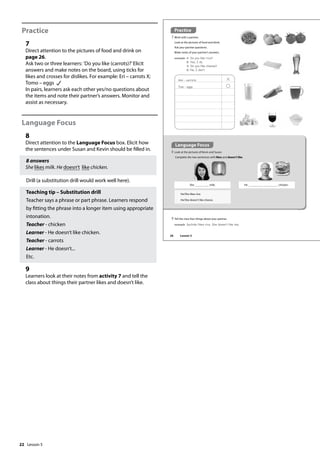22
Practice
7
Direct attention to the pictures of food and drink on
page 26.
Ask two or three learners: ’Do you like (carrots)?’Elicit
answers and make notes on the board, using ticks for
likes and crosses for dislikes. For example: Eri – carrots X;
Tomo – eggs
In pairs, learners ask each other yes/no questions about
the items and note their partner’s answers. Monitor and
assist as necessary.
Language Focus
8
Direct attention to the Language Focus box. Elicit how
the sentences under Susan and Kevin should be filled in.
8 answers
She likes milk. He doesn’t like chicken.
Drill (a substitution drill would work well here).
Teaching tip – Substitution drill
Teacher says a phrase or part phrase. Learners respond
by fitting the phrase into a longer item using appropriate
intonation.
Teacher - chicken
Learner - He doesn’t like chicken.
Teacher - carrots
Learner - He doesn’t...
Etc.
9
Learners look at their notes from activity 7 and tell the
class about things their partner likes and doesn’t like.
Practice
7 Work with a partner.
Look at the pictures of food and drink.
Ask your partner questions.
Make notes of your partner’s answers.
example A: Do you like rice?
B: Yes, I do.
A: Do you like cheese?
B: No, I don‛t.
Language Focus
8 Look at the pictures of Kevin and Susan.
Complete the two sentences with likes and doesn’t like.
He/She likes rice.
He/She doesn’t like cheese.
Ami - carrots
Tom - eggs
9 Tell the class four things about your partner.
example Sachiko likes rice. She doesn‛t like tea.
He chicken.
She milk.
26 Lesson 5
Lesson 5
 