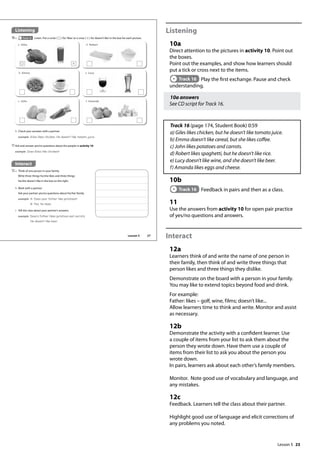 23
Listening
10a
Direct attention to the pictures in activity 10. Point out
the boxes.
Point out the examples, and show how learners should
put a tick or cross next to the items.
Track 16 Play the first exchange. Pause and check
understanding.
10a answers
See CD script for Track 16.
Track 16 (page 174, Student Book) 0:59
a) Giles likes chicken, but he doesn’t like tomato juice.
b) Emma doesn’t like cereal, but she likes coffee.
c) John likes potatoes and carrots.
d) Robert likes spaghetti, but he doesn’t like rice.
e) Lucy doesn’t like wine, and she doesn’t like beer.
f) Amanda likes eggs and cheese.
10b
Track 16 Feedback in pairs and then as a class.
11
Use the answers from activity 10 for open pair practice
of yes/no questions and answers.
Interact
12a
Learners think of and write the name of one person in
their family, then think of and write three things that
person likes and three things they dislike.
Demonstrate on the board with a person in your family.
You may like to extend topics beyond food and drink.
For example:
Father: likes – golf, wine, films; doesn’t like...
Allow learners time to think and write. Monitor and assist
as necessary.
12b
Demonstrate the activity with a confident learner. Use
a couple of items from your list to ask them about the
person they wrote down. Have them use a couple of
items from their list to ask you about the person you
wrote down.
In pairs, learners ask about each other’s family members.
Monitor. Note good use of vocabulary and language, and
any mistakes.
12c
Feedback. Learners tell the class about their partner.
Highlight good use of language and elicit corrections of
any problems you noted.
Interact
12a Think of one person in your family.
Write three things he/she likes and three things
he/she doesn’t like in the box on the right.
b Work with a partner.
Ask your partner yes/no questions about his/her family.
example A: Does your father like potatoes?
B: Yes, he does.
c Tell the class about your partner’s answers.
example Dave‛s father likes potatoes and carrots.
He doesn‛t like beer.
Listening
10a Track 16 Listen. Put a circle ( ) for‘likes’or a cross ( ) for‘doesn’t like’in the box for each picture.
b Check your answers with a partner.
example Giles likes chicken. He doesn‛t like tomato juice.
11Ask and answer yes/no questions about the people in activity 10.
example Does Giles like chicken?
f Amanda
e Lucy
d Robert
a Giles
b Emma
c John
27
Lesson 5
Lesson 5
 