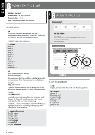 24
Which Do You Like?
In this lesson - Talk about yourself
Core activities - 1, 4-6
Skills - Extended speaking and listening
Introduction
1a
Go through the words with learners and check
understanding. Learners write ’n’(noun) or ’v’(verb) next
to the words. Monitor and assist as necessary.
Feedback in pairs, then as a class.
1a answers
John - n
dogs - n
pizza - n
yoga - n
play(s) - v
like(s) - v
Lisa - n
does - v
baseball - n
music - n
hate(s) - v
homework - n
1b
Read the sentence with learners.
’John plays baseball.’
Change one word with a word from activity 1a to make
a new sentence. Write the new sentence on the board.
Example:
Dogs play baseball.
Explain to learners that they should change one or two
words from the new sentence to make another sentence.
Example:
Dogs like baseball.
In pairs, learners continue making new sentences until
they use all the words or no longer can make correct
sentences. Monitor and assist as necessary.
Feedback. Learners compare their answers with the class.
Highlight good use of vocabulary and language. Elicit
correction of errors/mistakes.
1b suggested sentences:
Dogs like music.
Dogs like pizza.
Lisa likes pizza.
Lisa hates pizza.
Lisa hates yoga.
Lisa does yoga.
Lisa does homework.
Sounding Natural
2a-g
In pairs, learners match the words with the stress patterns.
2a-g answers
a) great O
b) engineer ooO
c) expensive oOo
d) between oO
e) pork O
f) baseball Oo
g) bicycle Ooo
6 Which Do You Like?
UNIT
2
28
6Which Do You Like?
1 a Read the words below. Write n (=noun) or v (=verb) next to the words.
Sounding Natural
2 Work with a partner. Match the words in the box with the stress patterns below.
3 a Track 17 Listen and check your answers.
b Track 17 Listen again and practise the pronunciation.
baseball bicycle expensive pork
between engineer great
a great
b
c
d
e
f
g
b Read the sentence below.
Work with a partner.
Change words in the sentence above with words from activity 1a to make new sentences.
How many new sentences can you make?
c Tell the class your sentences.
John plays baseball.
noun verb noun
UNIT
2
Introduction
John n dogs pizza yoga
play(s) like(s) Lisa does
baseball music hate(s) homework
Lesson 6
Lesson 6
 