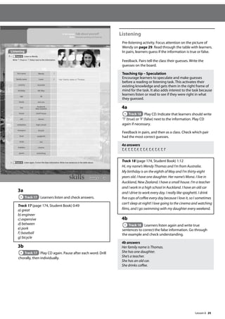25
3a
Track 17 Learners listen and check answers.
Track 17 (page 174, Student Book) 0:49
a) great
b) engineer
c) expensive
d) between
e) pork
f) baseball
g) bicycle
3b
Track 17 Play CD again. Pause after each word. Drill
chorally, then individually.
Listening
Pre-listening activity. Focus attention on the picture of
Wendy on page 29. Read through the table with learners.
In pairs, learners guess if the information is true or false.
Feedback. Pairs tell the class their guesses. Write the
guesses on the board.
Teaching tip – Speculation
Encourage learners to speculate and make guesses
before a reading or listening task. This activates their
existing knowledge and gets them in the right frame of
mind for the task. It also adds interest to the task because
learners listen or read to see if they were right in what
they guessed.
4a
Track 18 Play CD. Indicate that learners should write
’T’(true) or ’F’(false) next to the information. Play CD
again if necessary.
Feedback in pairs, and then as a class. Check which pair
had the most correct guesses.
4a answers
T, F, T, T, T, F, T, T, F, T, F, T, F, T, T
Track 18 (page 174, Student Book) 1:12
Hi, my name’s Wendy Thomas and I’m from Australia.
My birthday is on the eighth of May and I’m thirty-eight
years old. I have one daughter. Her name’s Mona. I live in
Auckland, New Zealand. I have a small house. I’m a teacher
and I work in a high school in Auckland. I have an old car
and I drive to work every day. I really like spaghetti. I drink
five cups of coffee every day because I love it, so I sometimes
can’t sleep at night! I love going to the cinema and watching
films, and I go swimming with my daughter every weekend.
4b
Track 18 Learners listen again and write true
sentences to correct the false information. Go through
the example and check understanding.
4b answers
Her family name is Thomas.
She has one daughter.
She’s a teacher.
She has an old car.
She drinks coffee.
29
Listening
4 a Track 18 Listen to Wendy.
Write T (True) or F (False) next to the information.
b Track 18 Listen again. Correct the false information. Write true sentences in the table above.
In this lesson: Talk about yourself
Skills: Extended speaking and listening
first name Wendy T
family name Lewis F Her family name is Thomas.
country Australia
birthday 8th May
age 38
family one son
live Auckland,
New Zealand
house small house
job doctor
workplace high school
transport bicycle
food spaghetti
drink tea
hobbies cinema
sports swimming
Lesson 6
Lesson 6
 