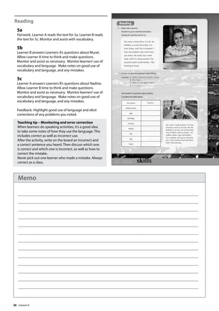 26
Reading
5a
Pairwork. Learner A reads the text for 5a. Learner B reads
the text for 5c. Monitor and assist with vocabulary.
5b
Learner B answers Learners A’s questions about Murat.
Allow Learner A time to think and make questions.
Monitor and assist as necessary. Monitor learners’use of
vocabulary and language. Make notes on good use of
vocabulary and language, and any mistakes.
5c
Learner A answers Learners B’s questions about Nadine.
Allow Learner B time to think and make questions.
Monitor and assist as necessary. Monitor learners’use of
vocabulary and language. Make notes on good use of
vocabulary and language, and any mistakes.
Feedback. Highlight good use of language and elicit
corrections of any problems you noted.
Teaching tip – Monitoring and error correction
When learners do speaking activities, it’s a good idea
to take some notes of how they use the language. This
includes correct as well as incorrect use.
After the activity, write on the board an incorrect and
a correct sentence you heard. Then discuss which one
is correct and which one is incorrect, as well as how to
correct the mistake.
Never pick out one learner who made a mistake. Always
correct as a class. 30
Reading
5 a Work with a partner.
Student A, go to read the text below.
Student B, read the text for 5c.
b Answer Student A’s questions about Murat.
example A: What‛s Murat‛s family name?
B: It‛s Pasa.
A: How do you spell ‘Pasa‛?
B: P-A-S-A.
My name is Murat Pasa. I’m 28. My
birthday is on the rst of July. I’m
from Turkey, and I live in Istanbul. I
have two brothers, but I don’t have
any sisters. My family has a shoe
shop, and I’m a shop assistant. My
favourite food is lamb kebabs. I like
listening to music.
My name is Nadine Bauer. I’m from
Germany, and I’m 18 years old. My
birthday is on the 21st of December.
I live in Berlin with my family - my
mother, father, sister and brother.
I’m a student, and I go to school by
bus. I love German food and Italian
food. I like dancing.
c Ask Student A questions about Nadine.
Complete the table below.
first name Nadine
family name
age
birthday
country
family
live
job
food
Lesson 6
Lesson 6
Memo
 