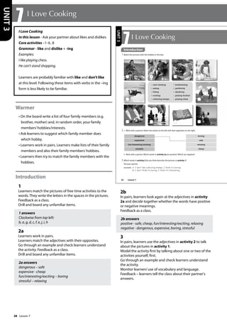 28
I Love Cooking
In this lesson - Ask your partner about likes and dislikes
Core activities –1-6, 8
Grammar - like and dislike + -ing
Examples:
I like playing chess.
He can’t stand shopping.
Learners are probably familiar with like and don’t like
at this level. Following these items with verbs in the –ing
form is less likely to be familiar.
Warmer
• On the board write a list of four family members (e.g.
brother, mother) and, in random order, your family
members’hobbies/interests.
• Ask learners to suggest which family member does
which hobby.
• Learners work in pairs. Learners make lists of their family
members and also their family members’hobbies.
• Learners then try to match the family members with the
hobbies.
Introduction
1
Learners match the pictures of free time activities to the
words. They write the letters in the spaces in the pictures.
Feedback as a class.
Drill and board any unfamiliar items.
1 answers
Clockwise from top left:
b, a, g, d, c, f, e, j, i, h
2a
Learners work in pairs.
Learners match the adjectives with their opposites.
Go through an example and check learners understand
the activity. Feedback as a class.
Drill and board any unfamiliar items.
2a answers
dangerous – safe
expensive - cheap
fun/interesting/exciting – boring
stressful – relaxing
2b
In pairs, learners look again at the adjectives in activity
2a and decide together whether the words have positive
or negative meanings.
Feedback as a class.
2b answers
positive - safe, cheap, fun/interesting/exciting, relaxing
negative - dangerous, expensive, boring, stressful
3
In pairs, learners use the adjectives in activity 2 to talk
about the pictures in activity 1.
Model the activity first by talking about one or two of the
activities yourself, first.
Go through an example and check learners understand
the activity.
Monitor learners’use of vocabulary and language.
Feedback – learners tell the class about their partner's
answers.
7 I Love Cooking
UNIT
3
dangerous boring
expensive safe
fun/interesting/exciting relaxing
stressful cheap
34
7I Love Cooking
Introduction
1 Match the pictures with the hobbies in the box.
3 Which words in activity 2 do you think describe the pictures in activity 1?
Tell your partner.
example A: I don‛t like collecting stamps. I think it‛s boring.
B: I don‛t think it‛s boring. I think it‛s interesting.
a rock climbing
b sailing
c hiking
d cooking
e collecting stamps
f birdwatching
g gardening
h skydiving
i playing football
j playing chess
b Work with a partner. Which words in activity 2a are positive? Which are negative?
a
2 a Work with a partner. Match the words on the left with their opposites on the right.
UNIT
3
Introduction
Lesson 7
Lesson 7
 