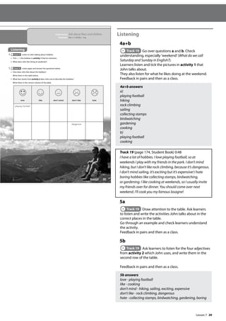 29
Listening
4a+b
Track 19 Go over questions a and b. Check
understanding, especially ’weekend’(What do we call
Saturday and Sunday in English?).
Learners listen and tick the pictures in activity 1 that
John talks about.
They also listen for what he likes doing at the weekend.
Feedback in pairs and then as a class.
4a+b answers
a)
playing football
hiking
rock climbing
sailing
collecting stamps
birdwatching
gardening
cooking
b)
playing football
cooking
Track 19 (page 174, Student Book) 0:48
I have a lot of hobbies. I love playing football, so at
weekends I play with my friends in the park. I don’t mind
hiking, but I don’t like rock climbing, because it’s dangerous.
I don’t mind sailing, it’s exciting but it’s expensive! I hate
boring hobbies like collecting stamps, birdwatching,
or gardening. I like cooking at weekends, so I usually invite
my friends over for dinner. You should come over next
weekend. I’ll cook you my famous lasagne!
5a
Track 19 Draw attention to the table. Ask learners
to listen and write the activities John talks about in the
correct places in the table.
Go through an example and check learners understand
the activity.
Feedback in pairs and then as a class.
5b
Track 19 Ask learners to listen for the four adjectives
from activity 2 which John uses, and write them in the
second row of the table.
Feedback in pairs and then as a class.
5b answers
love - playing football
like - cooking
don’t mind - hiking, sailing, exciting, expensive
don’t like - rock climbing, dangerous
hate - collecting stamps, birdwatching, gardening, boring
35
In this lesson: Ask about likes and dislikes
Grammar: like and dislike + ing
Listening
4 Track 19 Listen to John talking about hobbies.
a Tick ( ) the hobbies in activity 1 that he mentions.
b What does John like doing at weekends?
5 Track 19 Listen again and answer the questions below.
a How does John feel about the hobbies?
Write them in the table below.
b What four words from activity 2 does John use to describe the hobbies?
Write them in the correct column of the table.
love like don’t mind don’t like hate
playing football
dangerous
Lesson 7
Lesson 7
 