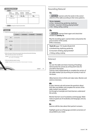 31
Sounding Natural
7a
Track 20 Learners write the words in the correct
columns of the table according to their stress patterns.
7a (a-c) answers
a) Ooo - birdwatching, gardening, skydiving
b) OoOo - mountain climbing, playing football
c) Oo - hiking, sailing, cooking
7b
Track 20 Learners listen again and check their
answers to activity 7a.
Play the recording again. Learners listen and practise the
pronunciation of the words.
Drill as necessary.
Track 20 (page 174, Student Book) 0:39
a) birdwatching, skydiving, gardening
b) mountain climbing, playing football
c) hiking, sailing, cooking
Interact
8a
Go over the table and check meaning of headings.
Demonstrate the activity by writing brief notes for
yourself on the board.
Learners work independently to complete the section of
the table marked ’you’by writing one activity in each of
the boxes.
Allow learners time to think and make notes. Monitor and
assist as necessary.
8b
In pairs, learners ask and answer the questions about
their likes and dislikes and complete the section of the
table marked ’your partner’.
Go through an example and check learners understand
the activity.
Monitor learners’use of vocabulary and language. Make
notes on good use of vocabulary and language, and any
mistakes.
8c
Learners tell the class about their partner’s answers.
Highlight good use of language and elicit corrections of
any problems you noted.
Sounding Natural
7 a Track 20 Listen and write the words below in the correct column.
Interact
8 a What do you like doing? What don’t you like doing? Write one thing in each box.
b Track 20 Listen again and copy the pronunciation.
hiking sailing mountain climbing cooking
birdwatching gardening skydiving playing football
at home with friends at weekends for exercise
you
like watching lms
don’t like
your
partner
likes
doesn’t
like
b Work with a partner. Ask and answer questions about what you like and don’t like doing.
Make notes about your partner in the table above.
example Do you like watching lms at home?
Yes, I love it. It‛s relaxing.
c Tell the class about your partner’s answers.
example Nobuyuki loves watching lms at home because it‛s relaxing.
a b c
birdwatching
37
Lesson 7
Lesson 7
 