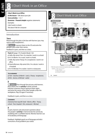 32
I Don’t Work in an Office
In this lesson - Talk about your job
Core activities - 1-5, 7
Grammar - Present simple negative statements
Examples:
I don’t work in a bank.
She doesn’t like her computer.
Introduction
1a-e
Read through the jobs in the box with learners (you may
want to drill ’receptionist’).
Track 21 Learners listen to the CD and write the
people’s jobs under their names.
Feedback in pairs, and then as a class.
Track 21 (page 174, Student Book) 1:02
a) Hello. My name’s Tom. I’m a teacher. I work in a school.
b) Hi. I’m Martin. I’m a cook. I work in a hotel.
c) Hello. My name’s Tracey. I’m a receptionist. I work in an
office.
d) Good afternoon. My name’s Kim. I’m a doctor. I work in
a hospital.
e) Hi. I’m Michael. I’m a waiter. I work in a restaurant.
1a-e answers
a) Tom - teacher, b) Martin - cook, c) Tracey - receptionist,
d) Kim - doctor, e) Michael - waiter
2
Track 21 Run through the pictures with learners.
Elicit where Tom in activity 1 works (school).
Indicate to learners they’re going to listen again
and write the names of the other people under the
workplaces. Play CD again if necessary.
Feedback in pairs, and then as a class.
2 answers
Clockwise from top left: hotel - Martin, office - Tracey,
school - Tom, hospital - Kim, restaurant - Michael
3
In pairs, learners ask and answer questions about
the people in activity 1. Demonstrate the activity by
modeling with a confident learner. Monitor learners’use
of vocabulary and language.
Feedback. Highlight good use of language and elicit
corrections of any problems you noted.
8I Don’t Work in an Office
UNIT
3
38
8I Don’t Work in an Ofce
Introduction
1 Track 21 Listen to the people.
What do they do?
Write the jobs under the names.
2 Track 21 Listen again. Where do they work? Write the names on the pictures.
receptionist
doctor
teacher
waiter
cook
a Tom
teacher
d Kim
b Martin c Tracey e Michael
3 Work with a partner. Ask and answer questions about the people in activity 1.
example A: What does Tom do?
B: He‛s a teacher.
A: Where does he work?
B: He works in a school.
hotel office school
Tom
hospital restaurant
UNIT
3
Introduction
Lesson 8
Lesson 8
 