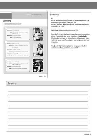 33
Reading
4
Focus attention on the pictures of the three people. Ask
learners to guess what their jobs are.
In pairs, learners read through the interviews and match
them with pictures.
Feedback. Did learners guess correctly?
Round off the activity by asking and answering questions
about the people (use same questions as activity 3).
Monitor learners’use of vocabulary and language. Make
notes on good use of vocabulary and language, and any
mistakes.
Feedback. Highlight good use of language and elicit
corrections of any problems you noted.
39
In this lesson: Talk about your job
Grammar: Present simple negative statements
Reading
4 Read about the people talking about their jobs.
Write the letters in the boxes on the pictures.
Interviewer: What do you do?
Joan: I’m a taxi driver. I don’t work in an ofce.
I drive my car.
Interviewer: Do you like your job?
Joan: Yes, I do. I love driving.
Interviewer: What do you do?
Emma: I’m a secretary. I write letters and answer
the telephone.
Interviewer: Where do you work?
Emma: I don’t work in an ofce. I work in a school.
Interviewer: Is it interesting?
Emma: No, I think it’s boring. I don’t like my job.
Interviewer: What do you do?
Akiko: I’m a waitress. I serve customers in a café.
I don’t cook the food.
Interviewer: Do you like your job?
Akiko: Yes, I do. The customers are interesting.
a
b
c
Reading
Lesson 8
Lesson 8
Memo
 