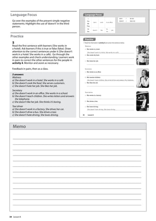 34
Language Focus
Go over the examples of the present simple negative
statements. Highlight the use of ’doesn’t’in the third
person.
Practice
5
Read the first sentence with learners (She works in
a hotel). Ask learners if this is true or false (false). Draw
attention to the correct sentences under it (She doesn’t
work in a hotel. She works in a café). Go through the
other examples and check understanding. Learners work
in pairs to correct the other sentences for the people in
activity 4. Monitor and assist as necessary.
Feedback in pairs, then as a class.
5 answers
Waitress
a) She doesn’t work in a hotel. She works in a café.
b) She doesn’t cook the food. She serves customers.
c) She doesn’t hate her job. She likes her job.
Secretary
a) She doesn’t work in an office. She works in a school.
b) She doesn’t teach children. She writes letters and answers
the telephone.
c) She doesn’t like her job. She thinks it’s boring.
Taxi driver
a) She doesn’t work in a factory. She drives her car.
b) She doesn’t drive a bus. She drives a taxi.
c) She doesn’t hate driving. She loves driving.
Practice
5 Read the information in activity 4 and correct the sentences below.
Waitress
a She works in a hotel.
She doesn‛t work in a hotel. She works in a café.
b She cooks the food.
c She hates her job.
I
You
We
They
don’t work in an office.
don’t = do not
doesn’t = does not
Secretary
a She works in an office.
b She teaches children.
She doesn‛t teach children. She writes letters and answers the telephone.
c She likes her job.
Taxi driver
a She works in a factory.
b She drives a bus.
c She hates driving.
She doesn‛t hate driving. She loves driving.
He
She
doesn’t like
his
her
job.
Language Focus
40 Lesson 8
Lesson 8
Memo
 