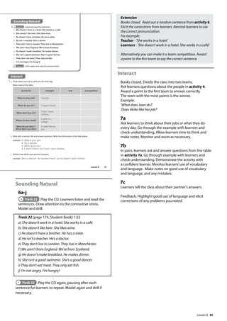 35
Sounding Natural
6a-j
Track 22 Play the CD. Learners listen and read the
sentences. Draw attention to the contrastive stress.
Model and drill.
Track 22 (page 174, Student Book) 1:33
a) She doesn’t work in a hotel. She works in a café.
b) She doesn’t like beer. She likes wine.
c) He doesn’t have a brother. He has a sister.
d) He isn’t a teacher. He’s a doctor.
e) They don’t live in London. They live in Manchester.
f) We aren’t from England. We’re from Scotland.
g) He doesn’t make breakfast. He makes dinner.
h) She isn’t a good swimmer. She’s a good dancer.
i) They don’t eat meat. They only eat fish.
j) I’m not angry. I’m hungry!
Track 22 Play the CD again, pausing after each
sentence for learners to repeat. Model again and drill if
necessary.
Extension
Books closed. Read out a random sentence from activity 6.
Elicit the corrections from learners. Remind learners to use
the correct pronunciation.
For example:
Teacher - ’She works in a hotel.’
Learners - ’She doesn’t work in a hotel. She works in a café.’
Alternatively you can make it a team competition. Award
a point to the first team to say the correct sentence.
Interact
Books closed. Divide the class into two teams.
Ask learners questions about the people in activity 4.
Award a point to the first team to answer correctly.
The team with the most points is the winner.
Example:
’What does Joan do?’
’Does Akiko like her job?’
7a
Ask learners to think about their jobs or what they do
every day. Go through the example with learners and
check understanding. Allow learners time to think and
make notes. Monitor and assist as necessary.
7b
In pairs, learners ask and answer questions from the table
in activity 7a. Go through example with learners and
check understanding. Demonstrate the activity with
a confident learner. Monitor learners’use of vocabulary
and language. Make notes on good use of vocabulary
and language, and any mistakes.
7c
Learners tell the class about their partner's answers.
Feedback. Highlight good use of language and elicit
corrections of any problems you noted.
Interact
7 a Think about your job or what you do every day.
Make notes in the table.
Sounding Natural
6 Track 22 Listen and read the sentences.
a She doesn’t work in a hotel. She works in a café.
b She doesn’t like beer. She likes wine.
c He doesn’t have a brother. He has a sister.
d He isn’t a teacher. He’s a doctor.
e They don’t live in London.They live in Manchester.
f We aren’t from England.We’re from Scotland.
g He doesn’t make breakfast. He makes dinner.
h She isn’t a good swimmer. She’s a good dancer.
i They don’t eat meat.They only eat fish.
j I’m not angry. I’m hungry!
b Work with a partner. Ask and answer questions. Write the information in the table above.
example A: What‛s your job?
B: I‛m a teacher.
A: What do you do?
B: I teach French, but I don‛t teach children.
questions example you your partner
What is your job? Teacher
What do you do? I teach French.
What don’t you do?
I don‛t teach
children.
Where do you work?
I work in a
college.
What do you like? /
What don’t you like?
I really like my
job.
c Tell the class about your partner’s answers.
example Ben‛s a teacher. He teaches French, but he doesn‛t teach children.
Track 22 Listen again and copy the pronunciation.
41
Lesson 8
Lesson 8
 