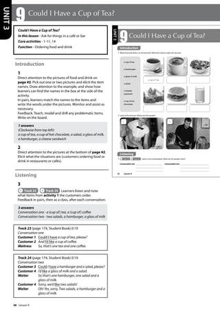 36
Could I Have a Cup of Tea?
In this lesson - Ask for things in a café or bar
Core activities - 1-11, 14
Function - Ordering food and drink
Introduction
1
Direct attention to the pictures of food and drink on
page 42. Pick out one or two pictures and elicit the item
names. Draw attention to the example, and show how
learners can find the names in the box at the side of the
activity.
In pairs, learners match the names to the items and
write the words under the pictures. Monitor and assist as
necessary.
Feedback. Teach, model and drill any problematic items.
Write on the board.
1 answers
(Clockwise from top left):
a cup of tea, a cup of hot chocolate, a salad, a glass of milk,
a hamburger, a cheese sandwich
2
Direct attention to the pictures at the bottom of page 42.
Elicit what the situations are (customers ordering food or
drink in restaurants or cafés).
Listening
3
Track 23 Track 24 Learners listen and note
what items from activity 1 the customers order.
Feedback in pairs, then as a class, after each conversation.
3 answers
Conversation one - a (cup of) tea, a (cup of) coffee
Conversation two - two salads, a hamburger, a glass of milk
Track 23 (page 174, Student Book) 0:19
Conversation one
Customer 1 Could I have a cup of tea, please?
Customer 2 And I’d like a cup of coffee.
Waitress So, that’s one tea and one coffee.
Track 24 (page 174, Student Book) 0:19
Conversation two
Customer 3	
Could I have a hamburger and a salad, please?
Customer 4 I’d like a glass of milk and a salad.
Waiter 	
So that’s one hamburger, one salad and a
glass of milk.
Customer 4 Sorry, we’d like two salads!
Waiter	
Oh! Yes, sorry. Two salads, a hamburger and a
glass of milk.
9 Could I Have a Cup of Tea?
UNIT
3
42
9Could I Have a Cup of Tea?
2 Look at the pictures. Where are the people?
Introduction
1 What food and drink is in the pictures? Write the names under the pictures
a cup of tea
a hamburger
a glass of milk
a salad
a cheese
sandwich
a cup of hot
chocolate
a cup of tea
Listening
3 Track 23 Track 24 Listen to the conversations. What do the people order?
Conversation one Conversation two
1 2
UNIT
3
Introduction
Lesson 9
Lesson 9
 