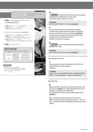 37
4
Track 23 Learners listen to conversation one again,
read the text, and fill in the missing words.
Feedback in pairs and then as a class.
4 answers
See CD script for Track 23 - answers underlined.
5
Go over the instructions and example and check
understanding. Show learners how they can find the
missing words from the text in the box in activity 4.
In pairs, learners read the text of conversation 2 and
complete it with words from the box.
Monitor and assist as necessary.
6
Track 24 Learners listen and check their answers.
Feedback as a class.
6 answers
See CD script for Track 24 - answers underlined.
Language Focus
7
In pairs, learners connect the phrases on the left and
right of the box to make requests.
Feedback
7 answers
Could I have... a cup of coffee, please? / a cheese sandwich,
I’d like... a cup of tea, please. / a glass of milk, please.
Speaking
8
Model and drill a response to requests (’Certainly’). Use
the items in activity 1 to model and drill requests and
responses, chorally and in open pairs.
In closed pairs. Learners practise ordering items from
activity 1.
Note – Drilling is important here, because the main
difference between requests beginning ’Could I... ’ and ’I’d
like... is in the intonation, indicated by question marks when
written.
43
In this lesson: Ask for things in a café or bar
Function: Ordering food and drink
4 Track 23 Listen to conversation one again. Write the missing words.
Customer 1 Could a cup of tea, please?
Customer 2 And a cup of coffee.
Waitress So, that’s one tea and one coffee.
5 Work with a partner. Write the missing words from conversation two.
Customer 3 Could I a hamburger and a salad, please?
Customer 4 I’d a glass of milk and a salad.
Waiter So, that’s one hamburger, one salad and a glass of milk.
Customer 4 Sorry, we’d two salads!
Waiter Oh! Yes, sorry. Two salads, a hamburger and a glass of milk.
6 Track 24 Listen and check your answers.
Language Focus
7 Match the phrases from column A with the phrases from column B.
A B
Could I have
a cup of tea, please.
a cup of coffee, please?
I’d like
a cheese sandwich, please?
a glass of milk, please.
Speaking
8 Work with a partner. Practise asking for food.
Answer with‘Yes, of course.’’Here you are.’and‘Certainly.’
example A: Could I have a salad, please?
B: Certainly.
I could have like I’d
Lesson 9
Lesson 9
 