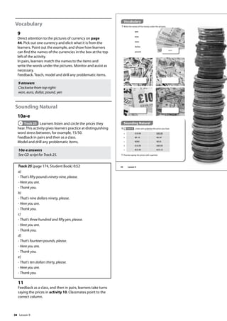 38
Vocabulary
9
Direct attention to the pictures of currency on page
44. Pick out one currency and elicit what it is from the
learners. Point out the example, and show how learners
can find the names of the currencies in the box at the top
left of the activity.
In pairs, learners match the names to the items and
write the words under the pictures. Monitor and assist as
necessary.
Feedback. Teach, model and drill any problematic items.
9 answers
Clockwise from top right:
won, euro, dollar, pound, yen
Sounding Natural
10a-e
Track 25 Learners listen and circle the prices they
hear. This activity gives learners practice at distinguishing
word stress between, for example, 15/50.
Feedback in pairs and then as a class.
Model and drill any problematic items.
10a-e answers
See CD script for Track 25.
Track 25 (page 174, Student Book) 0:52
a)
- That’s fifty pounds ninety-nine, please.
- Here you are.
- Thank you.
b)
- That’s nine dollars ninety, please.
- Here you are.
- Thank you.
c)
- That’s three hundred and fifty yen, please.
- Here you are.
- Thank you.
d)
- That’s fourteen pounds, please.
- Here you are.
- Thank you.
e)
- That’s ten dollars thirty, please.
- Here you are.
- Thank you.
11
Feedback as a class, and then in pairs, learners take turns
saying the prices in activity 10. Classmates point to the
correct column.
Sounding Natural
10 Track 25 Listen and underline the prices you hear.
Vocabulary
9 Write the names of the money under the pictures.
yen
won
euro
dollar
pound
won
a £15.99 £50.99
b $9.19 $9.90
c ¥350 ¥315
d £14.00 £40.00
e $10.30 $10.13
11Practise saying the prices with a partner.
44 Lesson 9
Lesson 9
 