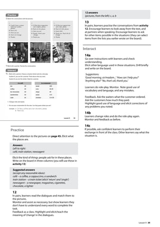 39
Practice
Direct attention to the pictures on page 45. Elicit what
the places are.
Answers
Left to right:
café, train station, newsagent
Elicit the kind of things people ask for in these places.
Write on the board in three columns (you will use these in
activity 13)
Suggested answers
(accept any reasonable ideas):
café – a coffee, a cappuccino, a sandwich
train station – a train ticket (elicit ’return’ and ’single’)
newsagent – a newspaper, magazines, cigarettes,
chocolate, a lighter
12
In pairs, learners read the dialogues and match them to
the pictures.
Monitor and assist as necessary, but show learners they
don’t have to understand every word to complete the
task.
Feedback as a class. Highlight and elicit/teach the
meaning of ’change’in the dialogues.
Interact
14a Work with a partner. Choose a situation below and do a role-play.
Student A, you are the customer. Think about what you want.
Student B, you are the worker. Help the customer.
Practice
12Match the conversations with the pictures.
13Work with a partner. Practise the conversations.
a
A: Could I have a return
ticket for London,
please?
B: That’s £45.
A: Here you are.
B: Here’s £5 change.
A: Thanks.
b
A: I’d like three magazines
and a lighter, please.
B: That’s £2.50, please.
A: Here you are.
B: Thanks. Here’s your
change.
A: Thank you.
c
A: I’d like two cappuccinos
and a latte, please.
B: That’s $15.80, please.
A: Here’s $20.
B: Thank you. That’s $4.20
change.
A: Thanks.
in a café
tea £2
coffee £3
hot chocolate £3
sandwiches £4
cake £4
b Changes roles and repeat.
c Act out your conversation for the class. Can they guess where you are?
example A: I‛d like a coffee and a hot chocolate, please.
B: That‛s £6.
in a restaurant
steak £20
cola £2.20
chips £5
salad £13
chicken £14.50
45
Lesson 9
Lesson 9
12 answers
(pictures, from the left): c, a, b
13
In pairs, learners practise the conversations from activity
12. Encourage learners to look away from the text, and
at partners when speaking. Encourage learners to ask
for other items possible in the situations (they can select
items from the lists you earlier wrote on the board).
Interact
14a
Go over instructions with learners and check
understanding.
Elicit other language used in these situations. Drill briefly
and write on the board.
Suggestions:
’Good morning, sir/madam...’ ’How can I help you?’
’Anything else?’ ’No, that’s all, thank you.’
Learners do role-play. Monitor. Note good use of
vocabulary and language, and any mistakes.
Feedback. Ask the waiters what the customer ordered.
Ask the customers how much they paid.
Highlight good use of language and elicit corrections of
any problems you noted.
14b
Learners change roles and do the role-play again.
Monitor and feedback as before.
14c
If possible, ask confident learners to perform their
exchange in front of the class. Other learners say what the
situation is.
 