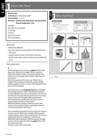 4
6
Language Focus
a + consonant
a book
a chair
an + vowel
an umbrella
an oven
1 Look at the pictures.
Ask and answer questions about the pictures.
example A: What‛s this in English?
B: It‛s a book.
A: How do you spell ‘book‛?
B: B-O-O-K.
1How Are You?
UNIT
1
Introduction
Lesson 1
How Are You?
In this lesson - Introduce yourself
Core activities - 1, 2, 5-9
Grammar - Articles: a/an Possessives: my/your/his/her
Present simple form of be
Examples:
It’s a chair. It’s an umbrella.
It’s my bag.
I’m Dave.
What’s your name?
She’s Jane Robbins.
Warmer
• Review the alphabet.
• As a class, take turns writing letters of the alphabet on
the board.
• Learners say the names of the letters they write.
• Model stroke order or pronunciation of any problematic
items.
Introduction
1
Direct attention to the pictures on page 6. Point at the
book. Ask, ’What’s this in English?’Elicit a response.
Model and drill the answer. (’It’s a book.’) Repeat with
other items on the page. Stick to those beginning with
consonants.
Point to the picture of the oven. Ask, ’What’s this in
English?’Elicit a response. Model the answer, slightly
emphasising the ’an’. (’It’s an oven.’) Drill. Repeat with the
picture of the umbrella.
Direct attention to the Language Focus box. Highlight
the example sentences. Teach ’vowel’and ’consonant’
(use the alphabet you wrote on the board in the warmer).
Use items on the page and around the room to continue
asking, ’What’s this in English?’Alternate between
items starting with vowels and consonants. Use the
opportunity to introduce ’I don’t know.’
Model and drill the question. Drill the question and
answer, first chorally, and then in open pairs. Learners
continue practising in closed pairs.
Direct attention to yourself. Point to an item (for instance,
a book) and ask, ’What’s this in English?’When learners
answer, make to write on the board and ask, ’How do you
spell (book)?’Elicit the spelling, or, ’I don’t know.’
Model and drill the question. Drill the question chorally.
Learners ask you about the items on page 6. They write
the answers you give.
Practise in open, then closed pairs.
1How Are You?
UNIT
1
Lesson 1
 