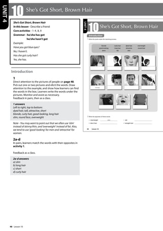 40
She’s Got Short, Brown Hair
In this lesson - Describe a friend
Core activities - 1-4, 8, 9
Grammar - he/she has got
he/she hasn’t got
Example:
Have you got blue eyes?
No, I haven’t.
Has she got curly hair?
Yes, she has.
Introduction
1
Direct attention to the pictures of people on page 48.
Pick out one or two pictures and elicit the words. Draw
attention to the example, and show how learners can find
the words in the box. Learners write the words under the
pictures. Monitor and assist as necessary.
Feedback in pairs, then as a class.
1 answers
Left to right, top to bottom:
dyed hair, tall, attractive, short
blonde, curly hair, good-looking, long hair
slim, round face, overweight
Note - You may want to point out that we often use ’slim’
instead of skinny/thin, and ’overweight’ instead of fat. Also,
we tend to use ’good-looking’ for men and ’attractive’ for
women.
2a-d
In pairs, learners match the words with their opposites in
activity 1.
Feedback as a class.
2a-d answers
a) slim
b) long hair
c) short
d) curly hair
10 She’s Got Short, Brown Hair
UNIT
4
48
10She’s Got Short, Brown Hair
Introduction
1 Write the words under the matching pictures.
2 Write the opposites of these words:
a overweight slim
b short hair
c tall
d straight hair
blonde curly hair dyed hair overweight
good-looking long hair attractive round face
short tall slim
blonde
UNIT
4
Introduction
Lesson 10
Lesson 10
 