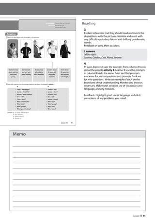 41
Reading
3
Explain to learners that they should read and match the
descriptions with the pictures. Monitor and assist with
any difficult vocabulary. Model and drill any problematic
words.
Feedback in pairs, then as a class.
3 answers
Left to right:
Joanne, Gordon, Dan, Fiona, Jerome
4
In pairs, learner A uses the prompts from column A to ask
about the people activity 3. Learner B uses the prompts
in column B to do the same. Point out that prompts
a — e are for yes/no questions and prompts f — i are
for who questions. Write an example of each on the
board and check understanding. Monitor and assist as
necessary. Make notes on good use of vocabulary and
language, and any mistakes.
Feedback. Highlight good use of language and elicit
corrections of any problems you noted.
49
A B
a Fiona / overweight?
b Joanne / attractive?
c Jerome / good-looking?
d Dan / old?
e Fiona / short?
f Who / overweight?
g Who / slim?
h Who / young?
i Who / good-looking?
a Gordon / tall?
b Jerome / short?
c Gordon / old?
d Dan / tall?
e Joanne / young?
f Who / old?
g Who / young?
h Who / tall?
i Who / short?
In this lesson: Describe a friend
Grammar: He/she has got
He/she hasn’t got
Reading
3 Match the descriptions with the people in the pictures.
4 Work with a partner. Use the prompts below to ask about the people in activity 3.
Gordon’s very
short and thin.
He’s quite
young.
Dan’s about
35 years old.
He’s tall and
overweight.
Jerome’s tall,
and he’s very
good–looking.
Fiona’s very
tall and slim.
She’s attractive.
example A: Is Fiona overweight?
B: No, she isn‛t.
A: Who‛s short?
B: Gordon is.
Joanne’s about
60 years old.
She’s very
attractive.
Reading
Lesson 10
Lesson 10
Memo
 