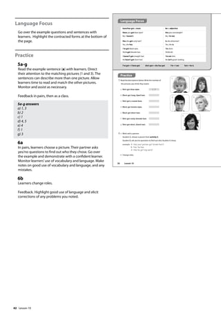 42
Language Focus
Go over the example questions and sentences with
learners. Highlight the contracted forms at the bottom of
the page.
Practice
5a-g
Read the example sentence (a) with learners. Direct
their attention to the matching pictures (1 and 3). The
sentences can describe more than one picture. Allow
learners time to read and match the other pictures.
Monitor and assist as necessary.
Feedback in pairs, then as a class.
5a-g answers
a) 1, 3
b) 2
c) 1
d) 4, 5
e) 4
f) 1
g) 3
6a
In pairs, learners choose a picture. Their partner asks
yes/no questions to find out who they chose. Go over
the example and demonstrate with a confident learner.
Monitor learners’use of vocabulary and language. Make
notes on good use of vocabulary and language, and any
mistakes.
6b
Learners change roles.
Feedback. Highlight good use of language and elicit
corrections of any problems you noted.
Practice
5 Read the descriptions below.Write the number of
the pictures you think they match.
a He’s got blue eyes. 1, 3
b She’s got long, dyed hair.
c He’s got a round face.
d She’s got brown eyes.
e She’s got short hair.
f He’s got curly, blonde hair.
g He’s got short, black hair.
have/has got + noun be + adjective
Have you got blue eyes?
No, I haven’t.
Has she got curly hair?
Yes, she has.
Are you overweight?
No, I’m not.
Is she attractive?
Yes, she is.
I’ve got black eyes.
She’s got blonde hair.
I’m short.
She’s tall.
I haven’t got straight hair.
He hasn’t got short hair.
I’m not slim.
He isn’t good–looking.
I’ve got = I have got she’s got = she has got I’m = I am he’s = he is
1
3
5
2
4
6 a Work with a partner.
Student A, choose a person from activity 5.
Student B, ask yes/no questions to find out who Student A chose.
example A: Has your person got brown hair?
B: Yes, he has.
A: Has he got big ears?
b Change roles.
Language Focus
50 Lesson 10
Lesson 10
 