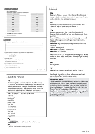 43
Sounding Natural
7a
Read through the words in columns A with learners.
Go through the example and highlight that the sounds
match. Do one more example with learners and check
understanding. In pairs, learners match the rest of the
words from column A with the words in column B.
Track 26 (page 175, Student Book) 0:56
red, said
laugh, calf
kissed, list
green, clean
foot, put
whose, shoes
money, funny
they, say
rose, knows
boys, noise
7b
Track 26 Learners listen and check answers.
7c
Learners practise the pronunciation.
Interact
8a
Learners choose a person in the class and make notes
to describe them. Allow learners time to think and make
notes. Monitor and assist as necessary.
8b
Learners describe the people they made notes about.
The class tries to guess who the person is.
9a
In pairs, learners describe a friend to their partner.
Learner A thinks of a friend and describes them to their
partner.
Learner B listens and makes notes. Encourage Learner B
to ask follow-up questions to get more information.
Example:
Learner A - My friend Hanna is very attractive. She is tall
and slim.
She has got long hair.
Learner B - Has she got straight hair?
Learner A - Yes, she has.
Monitor learners’use of vocabulary and language. Make
notes on good use of vocabulary and language, and any
mistakes.
9b
Change roles.
9c
Learners tell the class about their partner’s friend.
Feedback. Highlight good use of language and elicit
corrections of any problems you noted.
In a private lesson
Think of a friend and briefly describe them to the learner.
Encourage the learner to ask follow-up questions to get
more information. Instead of making notes, get learner
to draw the person you describe. Change roles. Monitor
learner’s use of vocabulary and language.
Feedback. Compare the pictures you drew and highlight
good use of language and elicit corrections of any
problems you noted.
Sounding Natural
7 a Read the words in column A.
Match them with the words in column B with the same sounds.
Interact
8 a Choose a person in your class. Make notes to describe them.
b Track 26 Listen and check your answers.
c Practise the pronunciation.
A B
red noise
laugh clean
kissed say
green said
foot funny
whose put
money calf
they knows
rose list
boys shoes
b Describe the person to the class. Can your classmates guess who the person is?
example She‛s got long, black hair.
She‛s tall and slim.
She‛s attractive.
9 a Work with a partner.
Student A, think of a friend and describe him or her.
Student B, listen and make notes.
b Student B, think of a friend and describe him or her.
Student A, listen and make notes.
c Tell the class about your partner’s friend.
51
Lesson 10
Lesson 10
 