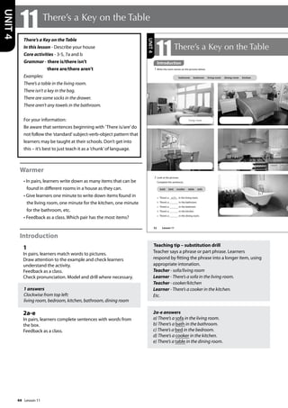 44
There’s a Key on the Table
In this lesson - Describe your house
Core activities - 3-5, 7a and b
Grammar - there is/there isn’t
there are/there aren’t
Examples:
There’s a table in the living room.
There isn’t a key in the bag.
There are some socks in the drawer.
There aren’t any towels in the bathroom.
For your information:
Be aware that sentences beginning with ’There is/are’do
not follow the ’standard’subject-verb-object pattern that
learners may be taught at their schools. Don’t get into
this – it’s best to just teach it as a ’chunk’of language.
Warmer
• In pairs, learners write down as many items that can be
found in different rooms in a house as they can.
• Give learners one minute to write down items found in
the living room, one minute for the kitchen, one minute
for the bathroom, etc.
• Feedback as a class. Which pair has the most items?
Introduction
1
In pairs, learners match words to pictures.
Draw attention to the example and check learners
understand the activity.
Feedback as a class.
Check pronunciation. Model and drill where necessary.
1 answers
Clockwise from top left:
living room, bedroom, kitchen, bathroom, dining room
2a-e
In pairs, learners complete sentences with words from
the box.
Feedback as a class.
Teaching tip – substitution drill
Teacher says a phrase or part phrase. Learners
respond by fitting the phrase into a longer item, using
appropriate intonation.
Teacher - sofa/living room
Learner - There’s a sofa in the living room.
Teacher - cooker/kitchen
Learner - There’s a cooker in the kitchen.
Etc.
2a-e answers
a) There’s a sofa in the living room.
b) There’s a bath in the bathroom.
c) There’s a bed in the bedroom.
d) There’s a cooker in the kitchen.
e) There’s a table in the dining room.
11 There’s a Key on the Table
UNIT
4
52
2 Look at the pictures.
Complete the sentences.
a There’s a sofa in the living room.
b There’s a in the bathroom.
c There’s a in the bedroom.
d There’s a in the kitchen.
e There’s a in the dining room.
11There’s a Key on the Table
Introduction
1 Write the room names on the pictures below.
bathroom bedroom living room dining room kitchen
living room
bath bed cooker table sofa
UNIT
4
Introduction
Lesson 11
Lesson 11
 
