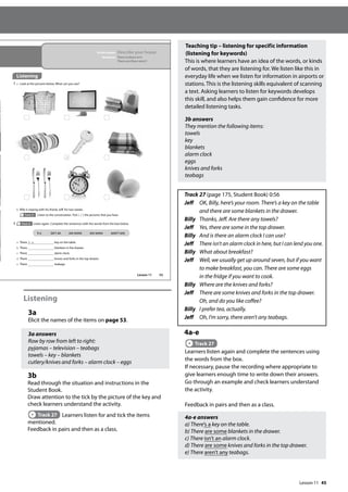 45
Listening
3a
Elicit the names of the items on page 53.
3a answers
Row by row from left to right:
pyjamas – television – teabags
towels – key – blankets
cutlery/knives and forks – alarm clock – eggs
3b
Read through the situation and instructions in the
Student Book.
Draw attention to the tick by the picture of the key and
check learners understand the activity.
Track 27 Learners listen for and tick the items
mentioned.
Feedback in pairs and then as a class.
Teaching tip – listening for specific information
(listening for keywords)
This is where learners have an idea of the words, or kinds
of words, that they are listening for. We listen like this in
everyday life when we listen for information in airports or
stations. This is the listening skills equivalent of scanning
a text. Asking learners to listen for keywords develops
this skill, and also helps them gain confidence for more
detailed listening tasks.
3b answers
They mention the following items:
towels
key
blankets
alarm clock
eggs
knives and forks
teabags
Track 27 (page 175, Student Book) 0:56
Jeff	
OK, Billy, here’s your room. There’s a key on the table
and there are some blankets in the drawer.
Billy	
Thanks, Jeff. Are there any towels?
Jeff 	
Yes, there are some in the top drawer.
Billy	
And is there an alarm clock I can use?
Jeff 
There isn’t an alarm clock in here, but I can lend you one.
Billy	
What about breakfast?
Jeff	
Well, we usually get up around seven, but if you want
to make breakfast, you can. There are some eggs
in the fridge if you want to cook.
Billy	
Where are the knives and forks?
Jeff	
There are some knives and forks in the top drawer.
Oh, and do you like coffee?
Billy	
I prefer tea, actually.
Jeff	
Oh, I’m sorry, there aren’t any teabags.
4a-e
Track 27
Learners listen again and complete the sentences using
the words from the box.
If necessary, pause the recording where appropriate to
give learners enough time to write down their answers.
Go through an example and check learners understand
the activity.
Feedback in pairs and then as a class.
4a-e answers
a) There’s a key on the table.
b) There are some blankets in the drawer.
c) There isn’t an alarm clock.
d) There are some knives and forks in the top drawer.
e) There aren’t any teabags.
53
In this lesson: Describe your house
Grammar: There is/there isn’t
There are/there aren’t
Listening
3 a Look at the pictures below. What can you see?
4 Track 27 Listen again. Complete the sentences with the words from the box below.
a There ‘s a key on the table.
b There blankets in the drawer.
c There alarm clock.
d There knives and forks in the top drawer.
e There teabags.
’s a isn’t an are some are some aren’t any
b Billy is staying with his friend, Jeff, for two weeks.
Track 27 Listen to the conversation. Tick ( ) the pictures that you hear.
Lesson 11
Lesson 11
 