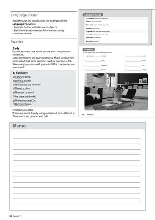 46
Language Focus
Read through the explanation and examples in the
Language Focus box.
- Illustrate further with classroom objects.
- Elicit there is/are sentences from learners using
classroom objects.
Practice
5a-h
In pairs, learners look at the picture and complete the
sentences.
Draw attention to the question marks. Make sure learners
understand that some sentences will be questions. Ask,
’How many questions will you write? Which sentences are
questions?’
5a-h answers
a) Is there a lamp?
b) There is a table.
c) There aren’t any children.
d) There’s a plant.
e) There isn’t a pencil.
f) Are there any books?
g) There are some CDs.
h) There isn’t a cat.
Feedback as a class.
If learners aren’t already using contracted forms (There’s a,
There aren’t, etc.), model and drill.
Practice
5 Look at the picture and complete the sentences.
For a singular (only one) thing, we say:
There’s a key on the table.
There isn’t an alarm clock in your room.
Is there an alarm clock?
For plural (more than one) things, we say:
There are some blankets in the drawer.
There aren’t any teabags.
Are there any towels?
a Is there a lamp?
b table.
c children.
d flowers.
e a sofa.
f books?
g CDs.
h a laptop.
Language Focus
54 Lesson 11
Lesson 11
Memo
 
