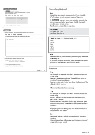 47
Sounding Natural
6a
Model the two sounds represented in IPA in the table
(/ɒ/is a short ’o’, as in on, /ɔ / is a long ’o’, as in or.
Track 28 Learners listen and write the words in the
correct columns in the table. Pause the CD after each
word to allow time to write.
Feedback in pairs and then as a class.
6a answers
/ɒ/ socks, box, clock
/ɔ / floor, door, horse
Track 28 (page 175, Student Book) 0:25
floor
socks
box
door
clock
horse
6b
Learners work in pairs. Learners practise saying the words
in activity 6a.
If you wish, play the recording again or model the words
yourself to help learners with pronunciation.
Interact
7a
Go through an example and check learners understand
the activity.
Learners work independently. They add three items to
the list of household objects.
Learners make notes in the box about the location of the
objects in their homes.
Monitor and assist where necessary.
7b
Go through an example and check learners understand
the activity.
In pairs, learners ask and answer the questions about
each other’s houses.
Monitor learners’use of vocabulary and language. Make
notes on good use of vocabulary and language, and any
mistakes.
Highlight good use of language and elicit corrections of
any problems you noted.
7c
Feedback. Learners tell the class about their partner's
answers.
Highlight good use of language and elicit corrections of
any problems you noted.
Sounding Natural
6 a Track 28 Listen to the words below.
Which words have the / / sound? Which words have the / / sound?
Write the words in the columns.
Interact
7 a Read the words below. Write three more things that people have in their house.
sofa - living room
floor socks box door clock horse
Do you have them in your house? If yes, where are they? Make notes.
b Work with a partner. Ask about your partner’s house.
example A: Is there a clock in your house?
B: Yes, there is a clock in the bedroom.
sofa lamp TV flowers coffee table
c Tell the class about your partner’s answers.
example There‛s a clock in Emma‛s bedroom.
/ / / /
floor
ɑ
ɑ c
b Practise saying the words with a partner.
c
55
Lesson 11
Lesson 11
 