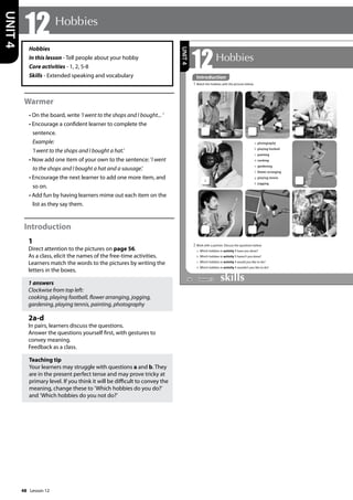 48
Hobbies
In this lesson - Tell people about your hobby
Core activities - 1, 2, 5-8
Skills - Extended speaking and vocabulary
Warmer
• On the board, write ’I went to the shops and I bought... ’
• Encourage a confident learner to complete the
sentence.
Example:
’I went to the shops and I bought a hat.’
• Now add one item of your own to the sentence: ’I went
to the shops and I bought a hat and a sausage.’
• Encourage the next learner to add one more item, and
so on.
• Add fun by having learners mime out each item on the
list as they say them.
Introduction
1
Direct attention to the pictures on page 56.
As a class, elicit the names of the free-time activities.
Learners match the words to the pictures by writing the
letters in the boxes.
1 answers
Clockwise from top left:
cooking, playing football, flower arranging, jogging,
gardening, playing tennis, painting, photography
2a-d
In pairs, learners discuss the questions.
Answer the questions yourself first, with gestures to
convey meaning.
Feedback as a class.
Teaching tip
Your learners may struggle with questions a and b. They
are in the present perfect tense and may prove tricky at
primary level. If you think it will be difficult to convey the
meaning, change these to ’Which hobbies do you do?’
and ’Which hobbies do you not do?’
12 Hobbies
UNIT
4
56
12Hobbies
Introduction
1 Match the hobbies with the pictures below.
2 Work with a partner. Discuss the questions below.
a Which hobbies in activity 1 have you done?
b Which hobbies in activity 1 haven’t you done?
c Which hobbies in activity 1 would you like to do?
d Which hobbies in activity 1 wouldn’t you like to do?
a
a photography
b playing football
c painting
d cooking
e gardening
f flower arranging
g playing tennis
h jogging
UNIT
4
Introduction
Lesson 12
Lesson 12
 