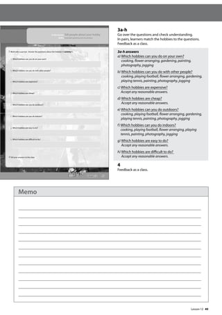 49
3a-h
Go over the questions and check understanding.
In pairs, learners match the hobbies to the questions.
Feedback as a class.
3a-h answers
a) Which hobbies can you do on your own?
cooking, flower arranging, gardening, painting,
photography, jogging
b) Which hobbies can you do with other people?
cooking, playing football, flower arranging, gardening,
playing tennis, painting, photography, jogging
c) Which hobbies are expensive?
Accept any reasonable answers.
d) Which hobbies are cheap?
Accept any reasonable answers.
e) Which hobbies can you do outdoors?
cooking, playing football, flower arranging, gardening,
playing tennis, painting, photography, jogging
f) Which hobbies can you do indoors?
cooking, playing football, flower arranging, playing
tennis, painting, photography, jogging
g) Which hobbies are easy to do?
Accept any reasonable answers.
h) Which hobbies are difficult to do?
Accept any reasonable answers.
4
Feedback as a class.
57
In this lesson: Tell people about your hobby
Skills: Extended speaking and vocabulary
3 Work with a partner. Answer the questions about the hobbies in activity 1.
a Which hobbies can you do on your own?
b Which hobbies can you do with other people?
c Which hobbies are expensive?
d Which hobbies are cheap?
e Which hobbies can you do outdoors?
f Which hobbies can you do indoors?
g Which hobbies are easy to do?
h Which hobbies are difficult to do?
4 Tell your answers to the class.
Lesson 12
Lesson 12
Memo
 