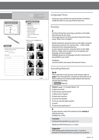 5
Language Focus
Using your own and learners’personal items, introduce,
model and drill, ’It’s my /your/his/her (pen),’etc.
Practice
2
Put three things from your bag or pockets on the table.
Have learners do the same.
Encourage learners to check any items they don’t know,
using, ’What’s this in English?’
Model statements about the items on the table, using the
possessive pronouns (’It’s my/your/her... ’). Elicit similar
statements from individual learners.
In pairs, learners practise, using the items on the table.
Monitor. Make notes on good use of vocabulary and
language, and any mistakes.
Highlight good use of language and elicit corrections of
any problems you noted.
Feedback.
Learners tell the class about their partner’s items.
Sounding Natural
3a-h
Direct attention to the pictures at the bottom right of
page 7. Run through them, and discuss what they are of.
Direct attention to sentences a-h. Indicate that learners
should read and listen.
Track 01 Play CD.
Track 01 (page 173, Student Book) 1:07
a) Open your book.
b) How do you say this word?
c) What’s this in English?
d) Work with a partner.
e) Look at the example.
f) Can you say that again, please?
g) Listen.
h) How do you spell ’pencil’?
4
In pairs, learners match the sentences from activity 3
with the pictures.
Feedback as a class.
4 answers
Clockwise from top left: a, d, c, g, b, e, f, h
Model and drill sentences b, c, f, and h.
Suggestion
After drilling, point at the pictures of b, c, f, and h as
prompts for individual learners to produce the questions.
7
Sounding Natural
3 Track 01 Read and listen to the
sentences below.
a Open your book.
b How do you say this word?
c What’s this in English?
d Work with a partner.
e Look at the example.
f Can you say that again, please?
g Listen.
h How do you spell‘pencil’?
In this lesson: Introduce yourself
Grammar: Articles: a/an
Possessives: my/your/his/her
Present simple form of be
4 Match the sentences in activity 3 with the
pictures below.
It‛s his book.
a
Language Focus
my, your, his, her
It’s
my
your
his
her
pen.
Practice
2 Work with a partner. Put three things from your bag on
the table. Talk about the things.
example It‛s my pen.
It‛s your rubber.
Make notes.
Lesson 1
Lesson 1
 