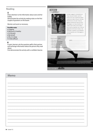 50
Reading
5
Draw attention to the information about Jane and her
hobby.
Demonstrate the activity by making notes on the first
couple of questions on the board.
Monitor and assist as necessary.
Possible notes
a) Jogging.
b) Because it’s healthy.
c) In the park.
d) By herself.
e) No, it’s cheap.
f) A little difficult.
6
In pairs, learners ask the questions a-f to their partner
and exchange information about the person they read
about.
First demonstrate the activity with a confident learner.
58
Reading
5 Read about Jane’s hobby.
a What is her hobby? jogging
b Why does she enjoy her hobby?
c Where does she do her hobby?
d Who does she do it with?
e Is her hobby expensive?
f Does she think the hobby is easy or difficult?
Answer the questions below.
Lesson 12
My hobby is jogging. It’s a little difcult, but
I enjoy it because it’s healthy. I also like it
because it’s fun and I can spend time outdoors.
I usually do my hobby in the park. I like doing
it there because it’s very quiet. I always go
jogging by myself because it gives me time to
think. Jogging is very cheap. Sometimes I buy
a bottle of water to drink. To do my hobby, I
have to stretch my legs before I start. I then start
jogging slowly. After about ten minutes, I start
running faster. Sometimes I run ve kilometres
in the morning before work. I think jogging is a
great hobby.
Lesson 12
Memo
 