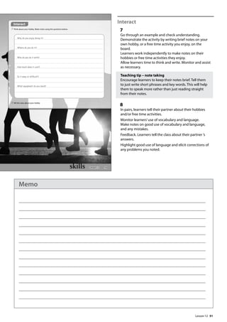 51
Interact
7
Go through an example and check understanding.
Demonstrate the activity by writing brief notes on your
own hobby, or a free time activity you enjoy, on the
board.
Learners work independently to make notes on their
hobbies or free time activities they enjoy.
Allow learners time to think and write. Monitor and assist
as necessary.
Teaching tip – note taking
Encourage learners to keep their notes brief. Tell them
to just write short phrases and key words. This will help
them to speak more rather than just reading straight
from their notes.
8
In pairs, learners tell their partner about their hobbies
and/or free time activities.
Monitor learners’use of vocabulary and language.
Make notes on good use of vocabulary and language,
and any mistakes.
Feedback. Learners tell the class about their partner ’s
answers.
Highlight good use of language and elicit corrections of
any problems you noted.
59
Interact
7 Think about your hobby. Make notes using the questions below.
Why do you enjoy doing it?
Where do you do it?
Who do you do it with?
How much does it cost?
Is it easy or difcult?
What equipment do you need?
8 Tell the class about your hobby.
Lesson 12
Lesson 12
Memo
 