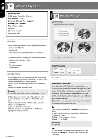 52
Where’s My Pen?
In this lesson - Say where things are
Core activities - 1-5, 8
Grammar - Where is the + singular?
Where are the + plurals?
Prepositions of place
Examples:
Where’s my phone?
It’s under the sofa.
Warmer
• Write a selection of nouns on the board that you think
learners should know.
For example:
desk, cat, bookcase, candle, table, board, policeman
• Go around the class eliciting true sentences about the
classroom for each item in turn.
Examples:
There are four desks.
There isn’t a cat.
Introduction
Books closed. Using two classroom objects, for example
a pen and a book, present the structure, ’The (pen) is (on /
under / next to) (the book).’Model and drill.
Present, model and drill the question form, ’Where’s the
(pen)?’
Present and model, ’It’s on the book.’
Extension
You may like to extend to other prepositions, e.g. in, near
Drill question and answers. Extend questions to other
classroom objects. Choral drill and then drill in open
pairs.
Introduce the plural forms – ’Where are the (chairs)?’–
’They’re under (the table).’
Model and drill in the same way.
Write the questions and statements on the board,
highlighting the prepositions.
Teaching tip – Open pairs
In an ’open pair’drill, the teacher prompts learners to
practise questions and responses in the target language,
across the class. Pairs take turns to speak, allowing other
learners to listen. This allows greater focus on accuracy
and means that stronger learners can provide models for
less confident learners.
Be sensitive when using open pairs, since it can put a lot
of pressure on learners to ’perform’.
1a
Direct attention to activity 1, page 62 of the Student
Book.
In pairs, learners match the sentences to the pictures.
Feedback as a class:
Teacher - Picture A. Where’s the pen?
Learner - It’s on the CD.
1a answers
1-A; 2-C; 3-B
1b
In pairs, learners ask and answer questions about the
pictures in activity 1a. Extend to other objects in the
classroom.
13 Where’s My Pen?
UNIT
5
62
13Where’s My Pen?
Introduction
1 a Match the sentences in the blue box with the pictures.
Write the numbers in the boxes.
b Work with a partner. Ask and answer questions about the pictures in activity 1a.
example A: Look at picture A. Where‛s the pen?
B: It‛s...
1 The pen is on the CD.
2 The pen is under the CD.
3 The pen is next to the CD.
Where is
Where’s
the pen? It’s
on
under
next to
the CD.
They’re
A
C
B
Where are the pens?
UNIT
5
Introduction
Language Focus
Lesson 13
Lesson 13
 