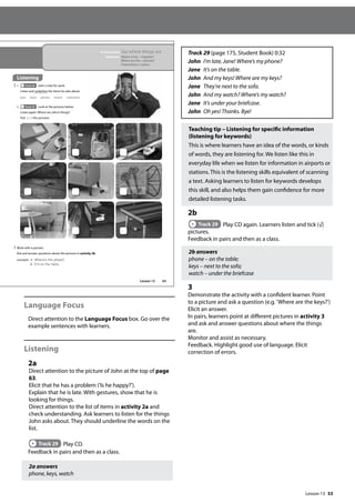 53
Language Focus
Direct attention to the Language Focus box. Go over the
example sentences with learners.
Listening
2a
Direct attention to the picture of John at the top of page
63.
Elicit that he has a problem (’Is he happy?’).
Explain that he is late. With gestures, show that he is
looking for things.
Direct attention to the list of items in activity 2a and
check understanding. Ask learners to listen for the things
John asks about. They should underline the words on the
list.
Track 29 Play CD.
Feedback in pairs and then as a class.
2a answers
phone, keys, watch
Track 29 (page 175, Student Book) 0:32
John I’m late, Jane! Where’s my phone?
Jane It’s on the table.
John And my keys! Where are my keys?
Jane They’re next to the sofa.
John And my watch? Where’s my watch?
Jane It’s under your briefcase.
John Oh yes! Thanks. Bye!
Teaching tip – Listening for specific information
(listening for keywords)
This is where learners have an idea of the words, or kinds
of words, they are listening for. We listen like this in
everyday life when we listen for information in airports or
stations. This is the listening skills equivalent of scanning
a text. Asking learners to listen for keywords develops
this skill, and also helps them gain confidence for more
detailed listening tasks.
2b
Track 29 Play CD again. Learners listen and tick (√)
pictures.
Feedback in pairs and then as a class.
2b answers
phone – on the table;
keys – next to the sofa;
watch – under the briefcase
3
Demonstrate the activity with a confident learner. Point
to a picture and ask a question (e.g. ’Where are the keys?’)
Elicit an answer.
In pairs, learners point at different pictures in activity 3
and ask and answer questions about where the things
are.
Monitor and assist as necessary.
Feedback. Highlight good use of language. Elicit
correction of errors.
63
In this lesson: Say where things are
Grammar: Where is the + singular?
Where are the + plurals?
Prepositions of place
Listening
2 a Track 29 John is late for work.
Listen and underline the items he asks about.
b Track 29 Look at the pictures below.
Listen again. Where are John’s things?
Tick ( ) the pictures.
3 Work with a partner.
Ask and answer questions about the pictures in activity 2b.
example A: Where‛s the phone?
B: It‛s on the table.
pen keys phone watch umbrella
Lesson 13
Lesson 13
 