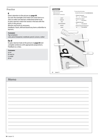 54
Practice
4
Direct attention to the picture on page 64.
Go over the examples and match one more item as a
class to make sure learners understand what to do.
In pairs, learners match the words in the box with the
items in the picture.
Monitor and assist as necessary.
Feedback. Teach, drill and board any items unfamiliar to
learners.
4 answers
Top to bottom:
ruler, pencil sharpener, notebook, pencil, scissors, rubber
5a-d
In pairs, learners look at the picture on page 64 and
complete sentences with appropriate prepositions.
Feedback as a class.
5 answers
a) on
b) next to
c) under
d) on
pencil
Practice
4 Look at the picture below.
What do you see?
Write the words on the picture.
a Where’s the pencil?
It’s on the notebook.
b Where’s the rubber?
It’s the scissors.
c Where’s the ruler?
It’s the notebook.
d Where’s the pencil sharpener?
It’s the notebook.
5 Look at the picture below.
Complete the sentences with on/under/next to.
pencil
notebook
ruler
pencil sharpener
scissors
rubber
64 Lesson 13
Lesson 13
Memo
 