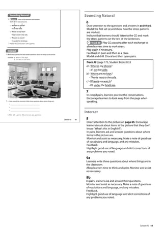 55
Sounding Natural
6
Draw attention to the questions and answers in activity 6.
Model the first set (a) and show how the stress patterns
are marked.
Indicate that learners should listen to the CD and mark
the stress patterns on the rest of the sentences.
Track 30 Play CD, pausing after each exchange to
allow learners time to mark stress.
Play again if necessary.
Feedback in pairs and then as a class.
Model and drill. Choral and then open pairs.
Track 30 (page 175, Student Book) 0:33
a) - Where’s my phone?
- It’s on the table.
b) - Where are my keys?
- They’re next to the sofa.
c) - Where’s my watch?
- It’s under the briefcase.
7
In closed pairs, learners practise the conversations.
Encourage learners to look away from the page when
speaking.
Interact
8
Direct attention to the picture on page 65. Encourage
learners to ask about items in the picture that they don’t
know (’What’s this in English?’).
In pairs, learners ask and answer questions about where
items in the picture are.
Monitor and assist as necessary. Make a note of good use
of vocabulary and language, and any mistakes.
Feedback.
Highlight good use of language and elicit corrections of
any problems you noted.
9a
Learners write three questions about where things are in
the classroom.
Allow learners time to think and write. Monitor and assist
as necessary.
9b
In pairs, learners ask and answer their questions.
Monitor and assist as necessary. Make a note of good use
of vocabulary and language, and any mistakes.
Feedback.
Highlight good use of language and elicit corrections of
any problems you noted.
Interact
8 Work with a partner. Ask and answer questions about the things in the picture.
example A: Where‛s the dog?
B: It‛s next to the sofa.
Sounding Natural
6 Track 30 Listen to the questions and answers.
Mark ( ) the stressed words.
9 a Look around the classroom. Write three questions about where things are.
1
2
3
b Work with a partner. Ask and answer your questions.
7 Practise the conversations with a partner.
a Where’s my phone?
It’s on the table.
b Where are my keys?
They’re next to the sofa.
c Where’s my watch?
It’s under the briefcase.
65
Lesson 13
Lesson 13
 
