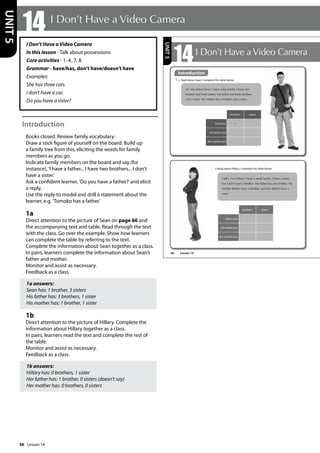 56
I Don’t Have a Video Camera
In this lesson - Talk about possessions
Core activities - 1-4, 7, 8
Grammar - have/has, don’t have/doesn’t have
Examples:
She has three cats.
I don’t have a car.
Do you have a sister?
Introduction
Books closed. Review family vocabulary:
Draw a stick figure of yourself on the board. Build up
a family tree from this, eliciting the words for family
members as you go.
Indicate family members on the board and say (for
instance), ’I have a father... I have two brothers... I don’t
have a sister.’
Ask a confident learner, ’Do you have a father?’and elicit
a reply.
Use the reply to model and drill a statement about the
learner, e.g. ’Tomoko has a father.’
1a
Direct attention to the picture of Sean on page 66 and
the accompanying text and table. Read through the text
with the class. Go over the example. Show how learners
can complete the table by referring to the text.
Complete the information about Sean together as a class.
In pairs, learners complete the information about Sean’s
father and mother.
Monitor and assist as necessary.
Feedback as a class.
1a answers:
Sean has: 1 brother, 3 sisters
His father has: 3 brothers, 1 sister
His mother has: 1 brother, 1 sister
1b
Direct attention to the picture of Hillary. Complete the
information about Hillary together as a class.
In pairs, learners read the text and complete the rest of
the table.
Monitor and assist as necessary.
Feedback as a class.
1b answers:
Hillary has: 0 brothers, 1 sister
Her father has: 1 brother, 0 sisters (doesn’t say)
Her mother has: 0 brothers, 0 sisters
14 I Don’t Have a Video Camera
UNIT
5
66
14I Don’t Have a Video Camera
Introduction
1 a Read about Sean. Complete the table below.
Hi. My name’s Sean. I have a big family. I have one
brother and three sisters. My father has three brothers
and a sister. My mother has a brother and a sister.
Hello. I’m Hillary. I have a small family. I have a sister,
but I don’t have a brother. My father has one brother. My
mother doesn’t have a brother, and she doesn’t have a
sister.
b Read about Hillary. Complete the table below.
brothers sisters
Sean has 1
His father has
His mother has
brothers sisters
Hillary has
Her father has
Her mother has
UNIT
5
Introduction
Lesson 14
Lesson 14
 