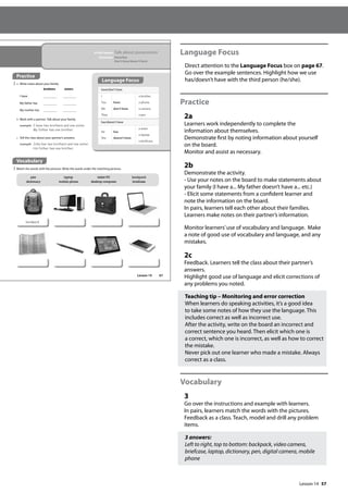57
Language Focus
Direct attention to the Language Focus box on page 67.
Go over the example sentences. Highlight how we use
has/doesn’t have with the third person (he/she).
Practice
2a
Learners work independently to complete the
information about themselves.
Demonstrate first by noting information about yourself
on the board.
Monitor and assist as necessary.
2b
Demonstrate the activity.
- Use your notes on the board to make statements about
your family (I have a... My father doesn’t have a... etc.)
- Elicit some statements from a confident learner and
note the information on the board.
In pairs, learners tell each other about their families.
Learners make notes on their partner’s information.
Monitor learners’use of vocabulary and language. Make
a note of good use of vocabulary and language, and any
mistakes.
2c
Feedback. Learners tell the class about their partner’s
answers.
Highlight good use of language and elicit corrections of
any problems you noted.
Teaching tip – Monitoring and error correction
When learners do speaking activities, it’s a good idea
to take some notes of how they use the language. This
includes correct as well as incorrect use.
After the activity, write on the board an incorrect and
correct sentence you heard. Then elicit which one is
a correct, which one is incorrect, as well as how to correct
the mistake.
Never pick out one learner who made a mistake. Always
correct as a class.
Vocabulary
3
Go over the instructions and example with learners.
In pairs, learners match the words with the pictures.
Feedback as a class. Teach, model and drill any problem
items.
3 answers:
Left to right, top to bottom: backpack, video camera,
briefcase, laptop, dictionary, pen, digital camera, mobile
phone
67
In this lesson: Talk about possessions
Grammar: Have/has
Don’t have/doesn’t have
Practice
2 a Write notes about your family.
Language Focus
have/don’t have
I
You
We
They
have
don’t have
a brother.
a phone.
a camera.
a pet.
has/doesn’t have
He
She
has
doesn’t have
a sister.
a laptop.
a briefcase.
b Work with a partner. Talk about your family.
example I have two brothers and one sister.
My father has one brother.
c Tell the class about your partner’s answers.
example John has two brothers and one sister.
His father has one brother.
pen
dictionary
laptop
mobile phone
tablet PC
desktop computer
backpack
briefcase
backpack
Vocabulary
3 Match the words with the pictures. Write the words under the matching pictures.
brothers sisters
I have
My father has
My mother has
Lesson 14
Lesson 14
 